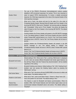 FIRMWARE VERSION 1.0.6.11 GXP1160/GXP1165 USER MANUAL Page 39 of 65
Enable 100rel
The use of the PRACK (Provisional Acknowledgment) method enables
reliability to SIP provisional responses (1xx series). This is very important in
order to support PSTN internetworking. To invoke a reliable provisional
response, the 100rel tag is appended to the value of the required header of the
initial signaling messages.
Caller ID Display
When set to "Auto", the phone will look for the caller ID in the order of
P-Asserted Identity Header, Remote-Party-ID Header and From Header in the
incoming SIP INVITE. When set to "Disabled", all incoming calls are displayed
with "Unavailable". When set to "From Header", the phone will display the
caller ID based on the From Header in the incoming SIP INVITE. The default
setting is "Auto".
Use Privacy Header
Controls whether the Privacy Header will present in the SIP INVITE message
or not. The default setting is "default": the Privacy Header will show in INVITE
unless "Huawei IMS" special feature is on. If set to "Yes", the Privacy Header
will always show in INVITE. If set to "No", the Privacy Header will not show in
INVITE.
Use P-Preferred-Identity
Header
Controls whether the P-Preferred-Identity Header will present in the SIP
INVITE message or not. The default setting is "default": the
P-Preferred-Identity Header will show in INVITE unless "Huawei IMS" special
feature is on.
If set to "Yes", the P-Preferred-Identity Header will always show in INVITE.
If set to "No", the P-Preferred-Identity Header will not show in INVITE.
Account x -> SIP Settings -> Advanced Features
Broadsoft Call Center
Default setting is "No". When set to "Yes", a soft key “BSCCenter” is displayed
on LCD. User can access different Broadsoft Call Center agent features via
this soft key. Please note that “Feature Key Synchronization” will be enabled
regardless of this setting.
Hoteling Event
Broadsoft Hoteling event feature. Default setting is "No". With “Hoteling Event”
enabled, user can access the Hoteling feature option by pressing the
“BSCCenter” soft key.
Call Center Status
When set to "Yes", the phone will send SUBSCRIBE to the server to obtain call
center status. The default setting is "No".
Publish to Call Center
When set to "Yes", users could select "Away", "Online" or "Busy" from LCD
menu and publish it to call center. The default setting is "No".
Feature Key
Synchronization
This feature is used for Broadsoft call feature synchronization. When it's
enabled, DND, Call Forward features and Call Center Agent status can be
synchronized between Broadsoft server and phone. The default setting is
"Disabled".
 