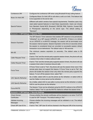 FIRMWARE VERSION 1.0.6.11 GXP1160/GXP1165 USER MANUAL Page 40 of 65
Conference URI Configures the conference URI when using Broadsoft N-way calling feature.
Music On Hold URI
Configures Music On Hold URI to call when a call is on hold. This feature has
to be supported on the server side.
Special Feature
Different soft switch vendors have special requirements. Therefore users may
need select special features to meet these requirements. Users can choose
from Standard, Nortel MCS, Broadsoft, CBCOM, RNK, Sylantro, Huawei IMS
or Phonepower depending on the server type. The default setting is
"Standard".
Account x -> SIP Settings -> Session Timer
Session Expiration
The SIP Session Timer extension that enables SIP sessions to be periodically
"refreshed" via a SIP request (UPDATE, or re-INVITE). If there is no refresh
via an UPDATE or re-INVITE message, the session will be terminated once
the session interval expires. Session Expiration is the time (in seconds) where
the session is considered timed out, provided no successful session refresh
transaction occurs beforehand. The default value is 180 seconds.
Min-SE
The minimum session expiration (in seconds). The default value is 90
seconds.
Caller Request Timer
If set to "Yes" and the remote party supports session timers, the phone will use
a session timer when it makes outbound calls.
Callee Request Timer
If set to "Yes" and the remote party supports session timers, the phone will use
a session timer when it receives inbound calls.
Force Timer
If Force Timer is set to "Yes", the phone will use the session timer even if the
remote party does not support this feature. If Force Timer is set to "No", the
phone will enable the session timer only when the remote party supports this
feature. To turn off the session timer, select "No".
UAC Specify Refresher
As a Caller, select UAC to use the phone as the refresher; or select UAS to
use the Callee or proxy server as the refresher.
UAS Specify Refresher
As a Callee, select UAC to use caller or proxy server as the refresher; or select
UAS to use the phone as the refresher.
Force INVITE
The Session Timer can be refreshed using the INVITE method or the UPDATE
method. Select "Yes" to use the INVITE method to refresh the session timer.
Account x -> SIP Settings -> Security Settings
Check Domain
Certificates
Choose whether the domain certificates will be checked or not when TLS/TCP
is used for SIP Transport. The default setting is "No".
Validate Incoming
Messages
Choose whether the incoming messages will be validated or not. The default
setting is "No".
Check SIP User ID for If set to "Yes", SIP User ID will be checked in the Request URI of the incoming
 