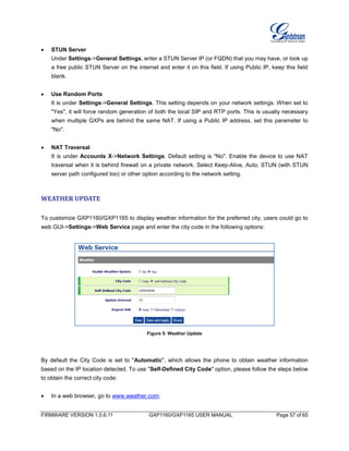 FIRMWARE VERSION 1.0.6.11 GXP1160/GXP1165 USER MANUAL Page 57 of 65
 STUN Server
Under Settings->General Settings, enter a STUN Server IP (or FQDN) that you may have, or look up
a free public STUN Server on the internet and enter it on this field. If using Public IP, keep this field
blank.
 Use Random Ports
It is under Settings->General Settings. This setting depends on your network settings. When set to
"Yes", it will force random generation of both the local SIP and RTP ports. This is usually necessary
when multiple GXPs are behind the same NAT. If using a Public IP address, set this parameter to
"No".
 NAT Traversal
It is under Accounts X->Network Settings. Default setting is "No". Enable the device to use NAT
traversal when it is behind firewall on a private network. Select Keep-Alive, Auto, STUN (with STUN
server path configured too) or other option according to the network setting.
WEATHER UPDATE
To customize GXP1160/GXP1165 to display weather information for the preferred city, users could go to
web GUI->Settings->Web Service page and enter the city code in the following options:
Figure 5: Weather Update
By default the City Code is set to "Automatic", which allows the phone to obtain weather information
based on the IP location detected. To use "Self-Defined City Code" option, please follow the steps below
to obtain the correct city code:
 In a web browser, go to www.weather.com;
 
