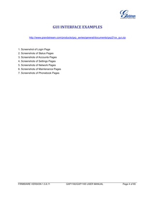 FIRMWARE VERSION 1.0.6.11 GXP1160/GXP1165 USER MANUAL Page 4 of 65
GUI INTERFACE EXAMPLES
http://www.grandstream.com/products/gxp_series/general/documents/gxp21xx_gui.zip
1. Screenshot of Login Page
2. Screenshots of Status Pages
3. Screenshots of Accounts Pages
4. Screenshots of Settings Pages
5. Screenshots of Network Pages
6. Screenshots of Maintenance Pages
7. Screenshots of Phonebook Pages
 
