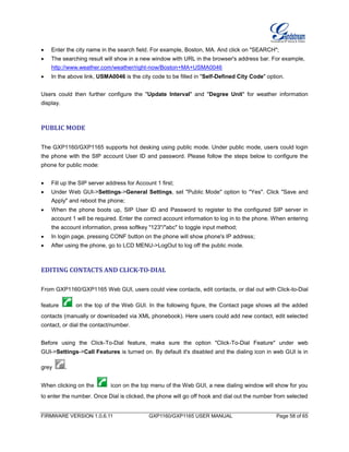 FIRMWARE VERSION 1.0.6.11 GXP1160/GXP1165 USER MANUAL Page 58 of 65
 Enter the city name in the search field. For example, Boston, MA. And click on "SEARCH";
 The searching result will show in a new window with URL in the browser's address bar. For example,
http://www.weather.com/weather/right-now/Boston+MA+USMA0046
 In the above link, USMA0046 is the city code to be filled in "Self-Defined City Code" option.
Users could then further configure the "Update Interval" and "Degree Unit" for weather information
display.
PUBLIC MODE
The GXP1160/GXP1165 supports hot desking using public mode. Under public mode, users could login
the phone with the SIP account User ID and password. Please follow the steps below to configure the
phone for public mode:
 Fill up the SIP server address for Account 1 first;
 Under Web GUI->Settings->General Settings, set "Public Mode" option to "Yes". Click "Save and
Apply" and reboot the phone;
 When the phone boots up, SIP User ID and Password to register to the configured SIP server in
account 1 will be required. Enter the correct account information to log in to the phone. When entering
the account information, press softkey "123"/"abc" to toggle input method;
 In login page, pressing CONF button on the phone will show phone's IP address;
 After using the phone, go to LCD MENU->LogOut to log off the public mode.
EDITING CONTACTS AND CLICK-TO-DIAL
From GXP1160/GXP1165 Web GUI, users could view contacts, edit contacts, or dial out with Click-to-Dial
feature on the top of the Web GUI. In the following figure, the Contact page shows all the added
contacts (manually or downloaded via XML phonebook). Here users could add new contact, edit selected
contact, or dial the contact/number.
Before using the Click-To-Dial feature, make sure the option "Click-To-Dial Feature" under web
GUI->Settings->Call Features is turned on. By default it's disabled and the dialing icon in web GUI is in
grey .
When clicking on the icon on the top menu of the Web GUI, a new dialing window will show for you
to enter the number. Once Dial is clicked, the phone will go off hook and dial out the number from selected
 