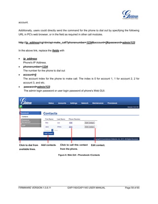 FIRMWARE VERSION 1.0.6.11 GXP1160/GXP1165 USER MANUAL Page 59 of 65
account.
Additionally, users could directly send the command for the phone to dial out by specifying the following
URL in PC's web browser, or in the field as required in other call modules.
http://ip_address/cgi-bin/api-make_call?phonenumber=1234&account=0&password=admin/123
In the above link, replace the fields with
 ip_address:
Phone's IP Address.
 phonenumber=1234:
The number for the phone to dial out
 account=0:
The account index for the phone to make call. The index is 0 for account 1, 1 for account 2, 2 for
account 3, and etc.
 password=admin/123:
The admin login password or user login password of phone's Web GUI.
Figure 6: Web GUI - Phonebook->Contacts
Add contacts. Edit contact.Click to call this contact
from the phone.
Click to dial from
available lines.
 