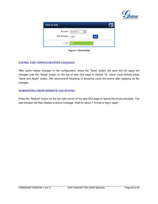 FIRMWARE VERSION 1.0.6.11 GXP1160/GXP1165 USER MANUAL Page 60 of 65
Figure 7: Click-to-Dial
SAVING THE CONFIGURATION CHANGES
After users makes changes to the configuration, press the "Save" button will save but not apply the
changes until the "Apply" button on the top of web GUI page is clicked. Or, users could directly press
"Save and Apply" button. We recommend rebooting or powering cycle the phone after applying all the
changes.
REBOOTING FROM REMOTE LOCATIONS
Press the "Reboot" button on the top right corner of the web GUI page to reboot the phone remotely. The
web browser will then display a reboot message. Wait for about 1 minute to log in again.
 