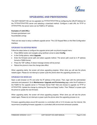 FIRMWARE VERSION 1.0.6.11 GXP1160/GXP1165 USER MANUAL Page 61 of 65
UPGRADING AND PROVISIONING
The GXP1160/GXP1165 can be upgraded via TFTP/HTTP/HTTPS by configuring the URL/IP Address for
the TFTP/HTTP/HTTPS server and selecting a download method. Configure a valid URL for TFTP or
HTTP/HTTPS; the server name can be FQDN or IP address.
Examples of valid URLs:
firmware.grandstream.com
fw.ipvideotalk.com/gs
There are two ways to setup a software upgrade server: The LCD Keypad Menu or the Web Configuration
Interface.
UPGRADE VIA KEYPAD MENU
Follow the steps below to configure the upgrade server path via phone's keypad menu:
 Press MENU button and navigate using Up/Down arrow to select Config;
 In the Config options, select Upgrade;
 Enter the firmware server path and select upgrade method. The server path could be in IP address
format or FQDN format;
 Press the "OK" softkey. A reboot message window will be prompt;
 Reboot the phone to have the change take effect.
When upgrading starts, the screen will show upgrading progress. When done you will see the phone
restarts again. Please do not interrupt or power cycle the phone when the upgrading process is on.
UPGRAGE VIA WEB GUI
Open a web browser on PC and enter the IP address of the phone. Then, login with the administrator
username and password. Go to Maintenance->Upgrade and Provisioning page, enter the IP address or
the FQDN for the upgrade server in "Firmware Server Path" field and choose to upgrade via TFTP or
HTTP/HTTPS. Update the change by clicking the "Save and Apply" button. Then "Reboot" or power cycle
the phone to update the new firmware.
When upgrading starts, the screen will show upgrading progress. When done you will see the phone
restart again. Please do not interrupt or power cycle the phone when the upgrading process is on.
Firmware upgrading takes around 60 seconds in a controlled LAN or 5-10 minutes over the Internet. We
recommend completing firmware upgrades in a controlled LAN environment whenever possible.
 