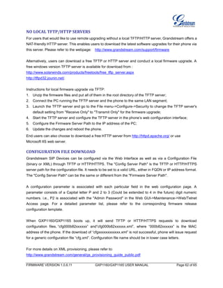 FIRMWARE VERSION 1.0.6.11 GXP1160/GXP1165 USER MANUAL Page 62 of 65
NO LOCAL TFTP/HTTP SERVERS
For users that would like to use remote upgrading without a local TFTP/HTTP server, Grandstream offers a
NAT-friendly HTTP server. This enables users to download the latest software upgrades for their phone via
this server. Please refer to the webpage: http://www.grandstream.com/support/firmware
Alternatively, users can download a free TFTP or HTTP server and conduct a local firmware upgrade. A
free windows version TFTP server is available for download from :
http://www.solarwinds.com/products/freetools/free_tftp_server.aspx
http://tftpd32.jounin.net/.
Instructions for local firmware upgrade via TFTP:
1. Unzip the firmware files and put all of them in the root directory of the TFTP server;
2. Connect the PC running the TFTP server and the phone to the same LAN segment;
3. Launch the TFTP server and go to the File menu->Configure->Security to change the TFTP server's
default setting from "Receive Only" to "Transmit Only" for the firmware upgrade;
4. Start the TFTP server and configure the TFTP server in the phone’s web configuration interface;
5. Configure the Firmware Server Path to the IP address of the PC;
6. Update the changes and reboot the phone.
End users can also choose to download a free HTTP server from http://httpd.apache.org/ or use
Microsoft IIS web server.
CONFIGURATION FILE DOWNLOAD
Grandstream SIP Devices can be configured via the Web Interface as well as via a Configuration File
(binary or XML) through TFTP or HTTP/HTTPS. The "Config Server Path" is the TFTP or HTTP/HTTPS
server path for the configuration file. It needs to be set to a valid URL, either in FQDN or IP address format.
The "Config Server Path" can be the same or different from the "Firmware Server Path".
A configuration parameter is associated with each particular field in the web configuration page. A
parameter consists of a Capital letter P and 2 to 3 (Could be extended to 4 in the future) digit numeric
numbers. i.e., P2 is associated with the "Admin Password" in the Web GUI->Maintenance->Web/Telnet
Access page. For a detailed parameter list, please refer to the corresponding firmware release
configuration template.
When GXP1160/GXP1165 boots up, it will send TFTP or HTTP/HTTPS requests to download
configuration files, “cfg000b82xxxxxx” and“cfg000b82xxxxxx.xml”, where “000b82xxxxxx” is the MAC
address of the phone. If the download of “cfgxxxxxxxxxxxx.xml” is not successful, phone will issue request
for a generic configuration file “cfg.xml”. Configuration file name should be in lower case letters.
For more details on XML provisioning, please refer to:
http://www.grandstream.com/general/gs_provisioning_guide_public.pdf
 