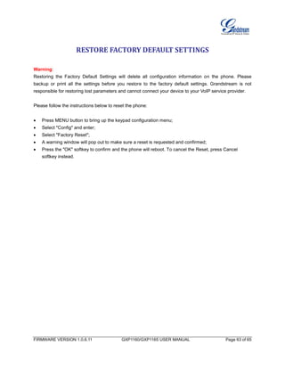 FIRMWARE VERSION 1.0.6.11 GXP1160/GXP1165 USER MANUAL Page 63 of 65
RESTORE FACTORY DEFAULT SETTINGS
Warning:
Restoring the Factory Default Settings will delete all configuration information on the phone. Please
backup or print all the settings before you restore to the factory default settings. Grandstream is not
responsible for restoring lost parameters and cannot connect your device to your VoIP service provider.
Please follow the instructions below to reset the phone:
 Press MENU button to bring up the keypad configuration menu;
 Select "Config" and enter;
 Select "Factory Reset";
 A warning window will pop out to make sure a reset is requested and confirmed;
 Press the "OK" softkey to confirm and the phone will reboot. To cancel the Reset, press Cancel
softkey instead.
 