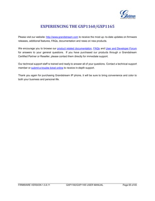 FIRMWARE VERSION 1.0.6.11 GXP1160/GXP1165 USER MANUAL Page 65 of 65
EXPERIENCING THE GXP1160/GXP1165
Please visit our website: http://www.grandstream.com to receive the most up- to-date updates on firmware
releases, additional features, FAQs, documentation and news on new products.
We encourage you to browse our product related documentation, FAQs and User and Developer Forum
for answers to your general questions. If you have purchased our products through a Grandstream
Certified Partner or Reseller, please contact them directly for immediate support.
Our technical support staff is trained and ready to answer all of your questions. Contact a technical support
member or submit a trouble ticket online to receive in-depth support.
Thank you again for purchasing Grandstream IP phone, it will be sure to bring convenience and color to
both your business and personal life.
 