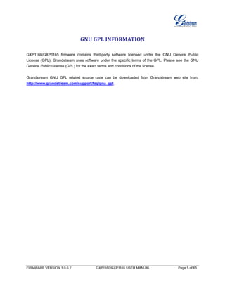 FIRMWARE VERSION 1.0.6.11 GXP1160/GXP1165 USER MANUAL Page 5 of 65
GNU GPL INFORMATION
GXP1160/GXP1165 firmware contains third-party software licensed under the GNU General Public
License (GPL). Grandstream uses software under the specific terms of the GPL. Please see the GNU
General Public License (GPL) for the exact terms and conditions of the license.
Grandstream GNU GPL related source code can be downloaded from Grandstream web site from:
http://www.grandstream.com/support/faq/gnu_gpl.
 