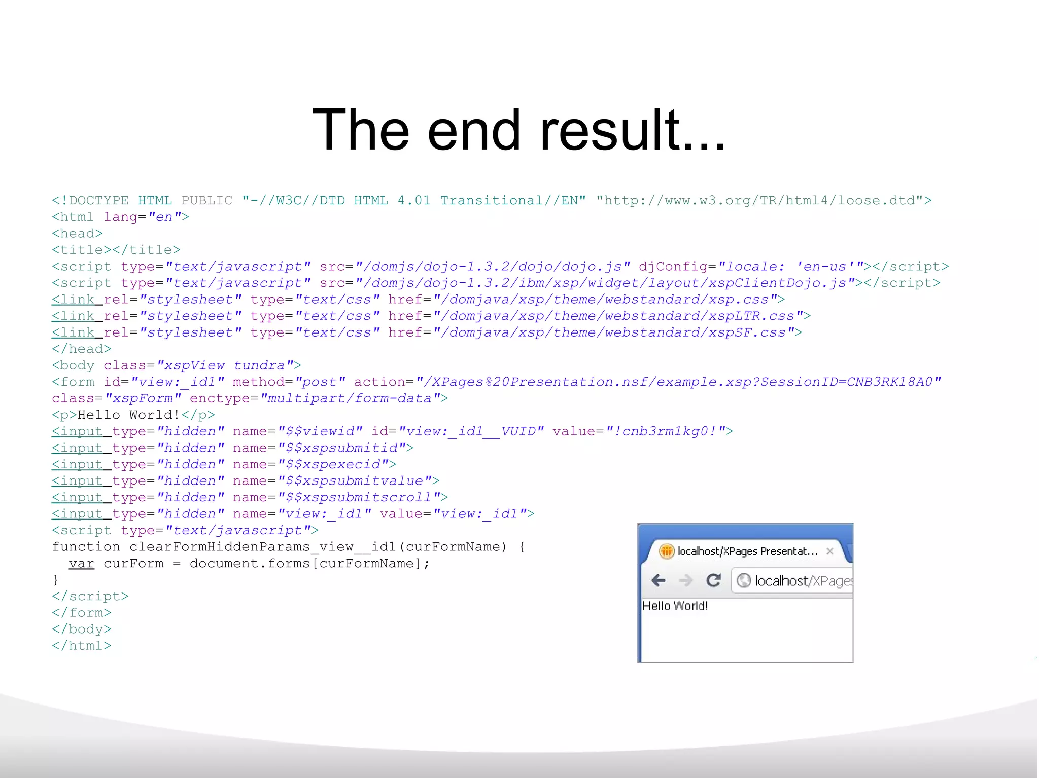 The end result... <! DOCTYPE   HTML   PUBLIC   &quot;-//W3C//DTD HTML 4.01 Transitional//EN&quot;   &quot;http://www.w3.org/TR/html4/loose.dtd&quot; >   < html   lang = &quot;en&quot; >   < head >   < title ></ title >   < script   type = &quot;text/javascript&quot;   src = &quot;/domjs/dojo-1.3.2/dojo/dojo.js&quot;   djConfig = &quot;locale: 'en-us'&quot; ></ script >   < script   type = &quot;text/javascript&quot;   src = &quot;/domjs/dojo-1.3.2/ibm/xsp/widget/layout/xspClientDojo.js&quot; ></ script >   < link   rel = &quot;stylesheet&quot;   type = &quot;text/css&quot;   href = &quot;/domjava/xsp/theme/webstandard/xsp.css&quot; >   < link   rel = &quot;stylesheet&quot;   type = &quot;text/css&quot;   href = &quot;/domjava/xsp/theme/webstandard/xspLTR.css&quot; >   < link   rel = &quot;stylesheet&quot;   type = &quot;text/css&quot;   href = &quot;/domjava/xsp/theme/webstandard/xspSF.css&quot; >   </ head >   < body   class = &quot;xspView tundra&quot; >   < form   id = &quot;view:_id1&quot;   method = &quot;post&quot;   action = &quot;/XPages%20Presentation.nsf/example.xsp?SessionID=CNB3RK18A0&quot;   class = &quot;xspForm&quot;   enctype = &quot;multipart/form-data&quot; >   < p > Hello World! </ p >   < input   type = &quot;hidden&quot;   name = &quot;$$viewid&quot;   id = &quot;view:_id1__VUID&quot;   value = &quot;!cnb3rm1kg0!&quot; >   < input   type = &quot;hidden&quot;   name = &quot;$$xspsubmitid&quot; >   < input   type = &quot;hidden&quot;   name = &quot;$$xspexecid&quot; >   < input   type = &quot;hidden&quot;   name = &quot;$$xspsubmitvalue&quot; >   < input   type = &quot;hidden&quot;   name = &quot;$$xspsubmitscroll&quot; >   < input   type = &quot;hidden&quot;   name = &quot;view:_id1&quot;   value = &quot;view:_id1&quot; >   < script   type = &quot;text/javascript&quot; >   function clearFormHiddenParams_view__id1(curFormName) { var  curForm = document.forms[curFormName]; } </ script >   </ form >   </ body >   </ html > 