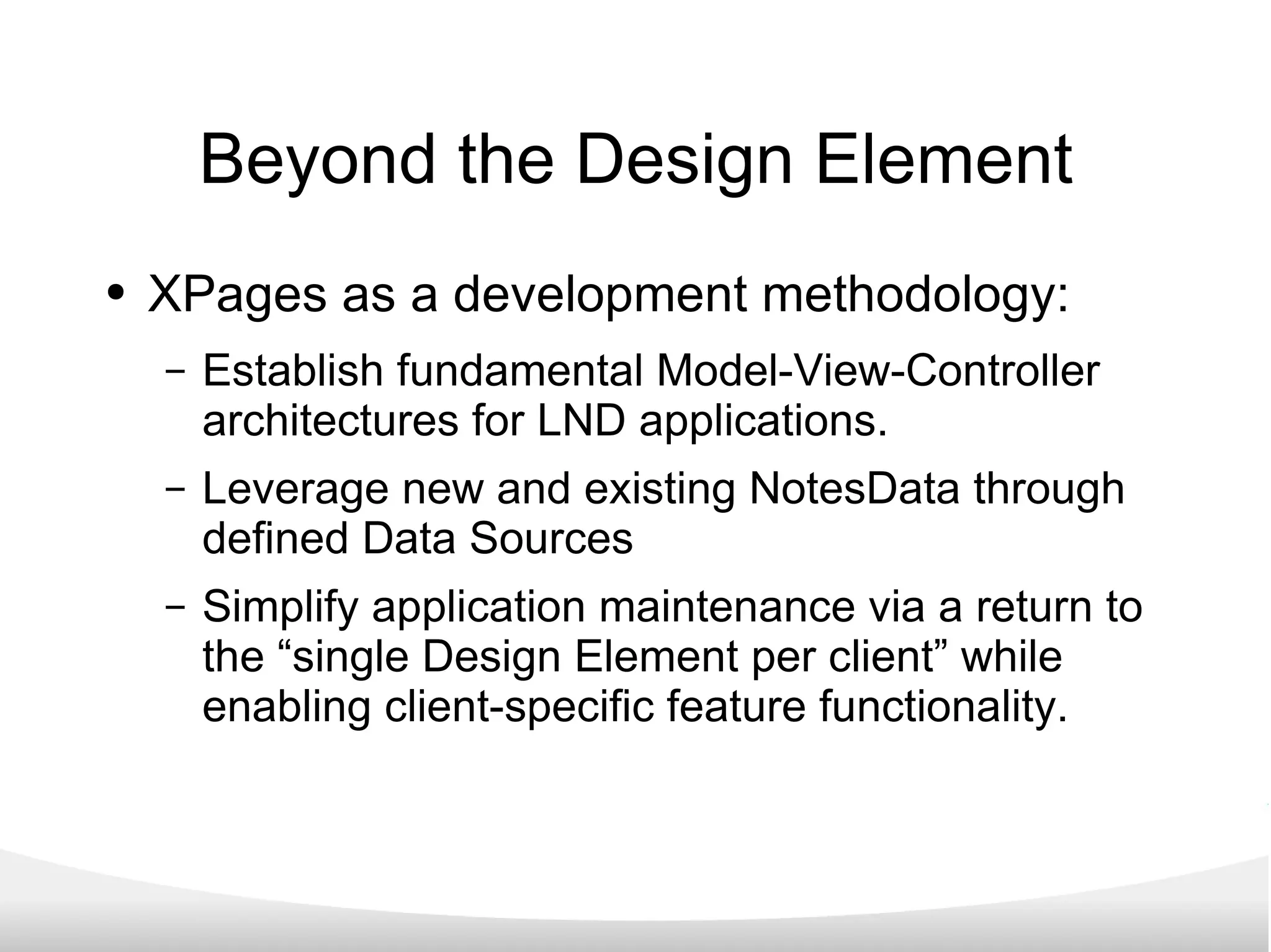 Beyond the Design Element XPages as a development methodology: Establish fundamental Model-View-Controller architectures for LND applications. Leverage new and existing NotesData through defined Data Sources Simplify application maintenance via a return to the “single Design Element per client” while enabling client-specific feature functionality. 