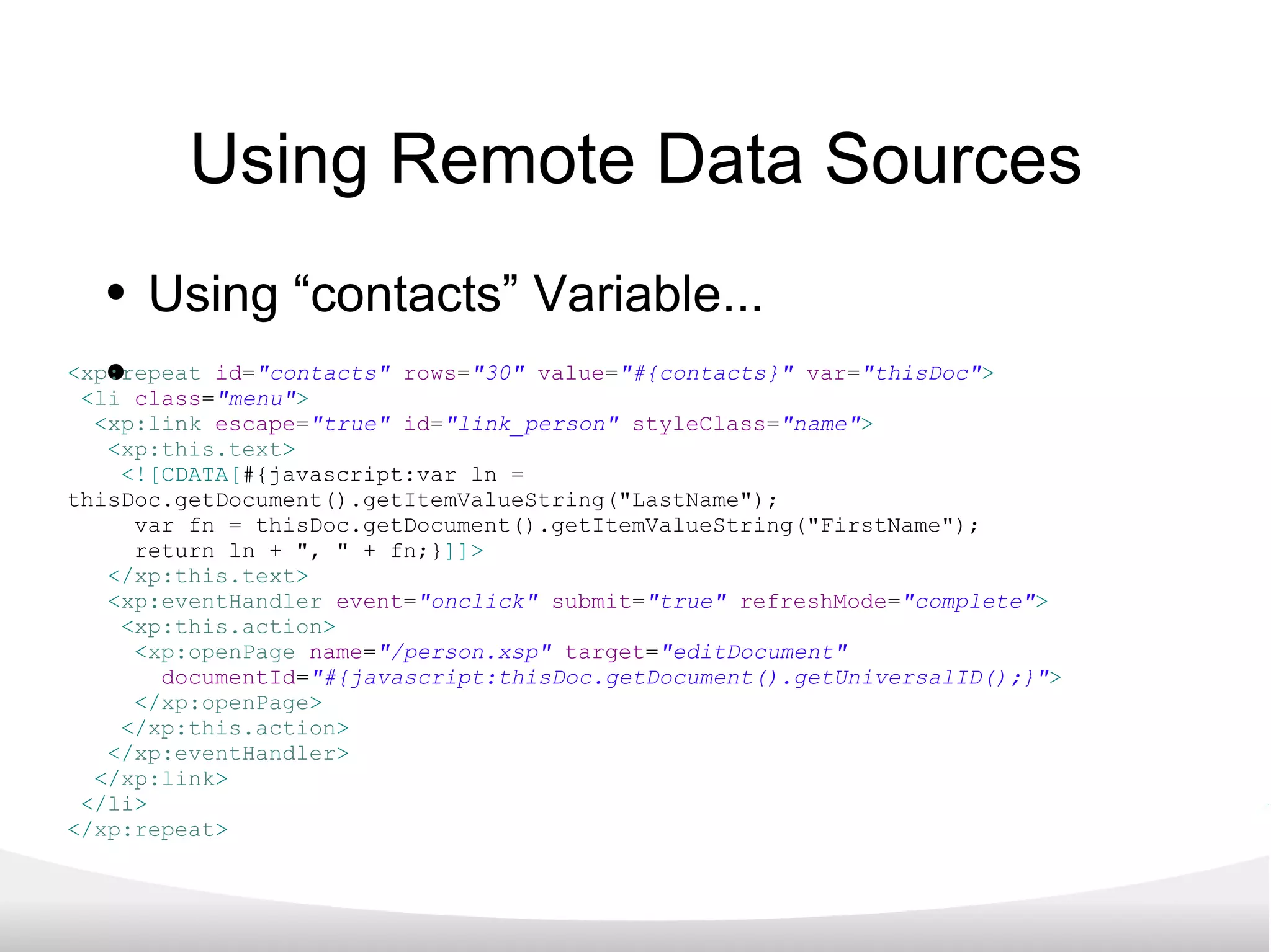Using Remote Data Sources Using “contacts” Variable... < xp:repeat   id = &quot;contacts&quot;   rows = &quot;30&quot;   value = &quot;#{contacts}&quot;  var = &quot;thisDoc&quot; > < li   class = &quot;menu&quot; > < xp:link   escape = &quot;true&quot;   id = &quot;link_person&quot;  styleClass = &quot;name&quot; > < xp:this.text >   <![CDATA[ #{javascript:var ln = thisDoc.getDocument().getItemValueString(&quot;LastName&quot;);  var fn = thisDoc.getDocument().getItemValueString(&quot;FirstName&quot;); return ln + &quot;, &quot; + fn;} ]]> </ xp:this.text > < xp:eventHandler   event = &quot;onclick&quot;   submit = &quot;true&quot;  refreshMode = &quot;complete&quot; > < xp:this.action >   < xp:openPage   name = &quot;/person.xsp&quot;  target = &quot;editDocument&quot;    documentId = &quot;#{javascript:thisDoc.getDocument().getUniversalID();}&quot; > </ xp:openPage > </ xp:this.action > </ xp:eventHandler > </ xp:link > </ li > </ xp:repeat > 