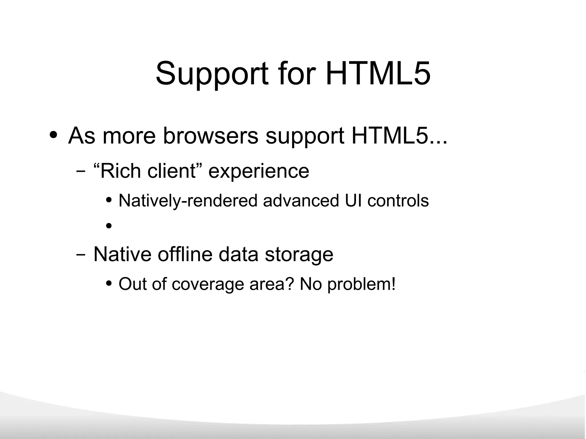 Support for HTML5 As more browsers support HTML5... “Rich client” experience Natively-rendered advanced UI controls Native offline data storage Out of coverage area? No problem! 