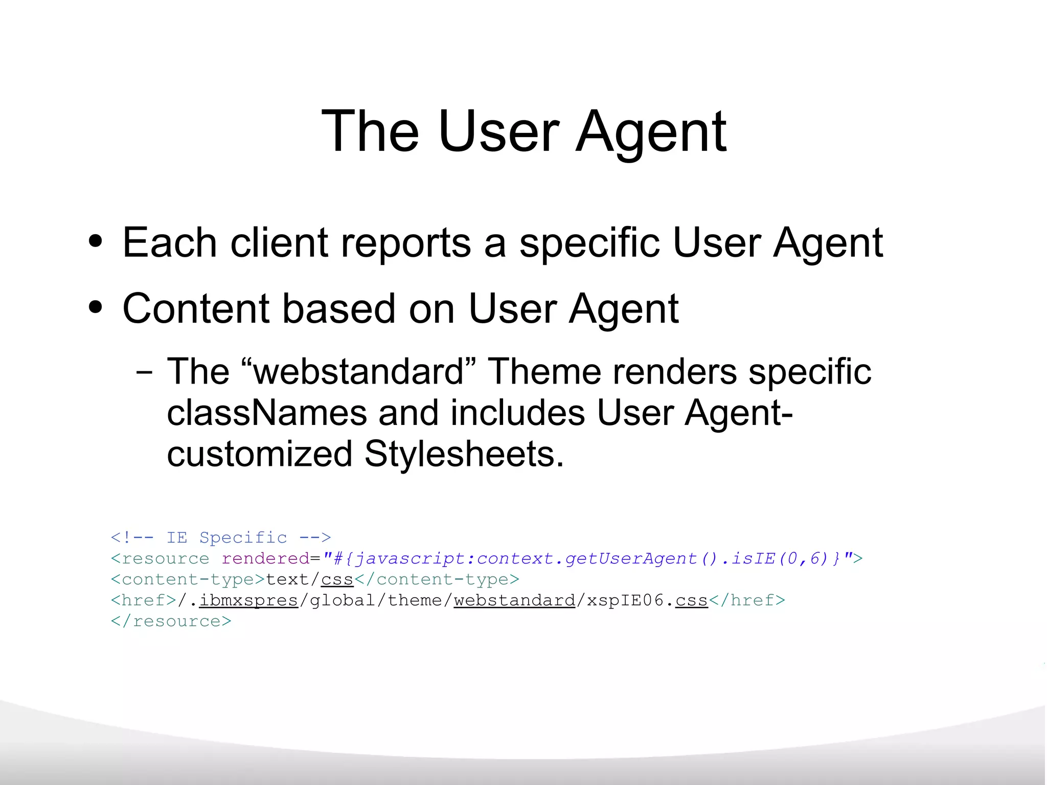 The User Agent Each client reports a specific User Agent Content based on User Agent The “webstandard” Theme renders specific classNames and includes User Agent-customized Stylesheets. <!-- IE Specific --> < resource   rendered = &quot;#{javascript:context.getUserAgent().isIE(0,6)}&quot; > < content-type > text/ css </ content-type > < href > /. ibmxspres /global/theme/ webstandard /xspIE06. css </ href > </ resource > 