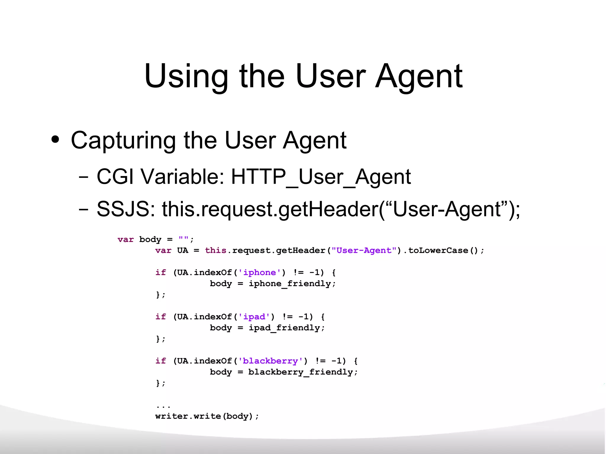 Using the User Agent Capturing the User Agent CGI Variable: HTTP_User_Agent SSJS: this.request.getHeader(“User-Agent”); var  body =  &quot;&quot; ; var  UA =  this .request.getHeader( &quot;User-Agent&quot; ).toLowerCase(); if  (UA.indexOf( 'iphone' ) != -1) { body = iphone_friendly; }; if  (UA.indexOf( 'ipad' ) != -1) { body = ipad_friendly; }; if  (UA.indexOf( 'blackberry' ) != -1) { body = blackberry_friendly; }; ... writer.write(body); 