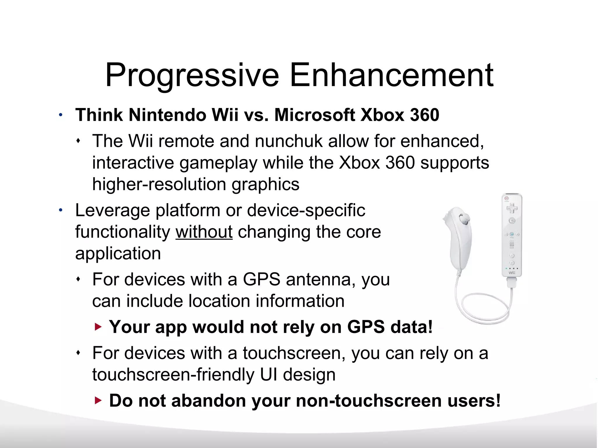 Progressive Enhancement Think Nintendo Wii vs. Microsoft Xbox 360 The Wii remote and nunchuk allow for enhanced, interactive gameplay while the Xbox 360 supports higher-resolution graphics Leverage platform or device-specific functionality  without  changing the core application For devices with a GPS antenna, you can include location information Your app would not rely on GPS data! For devices with a touchscreen, you can rely on a touchscreen-friendly UI design Do not abandon your non-touchscreen users! 