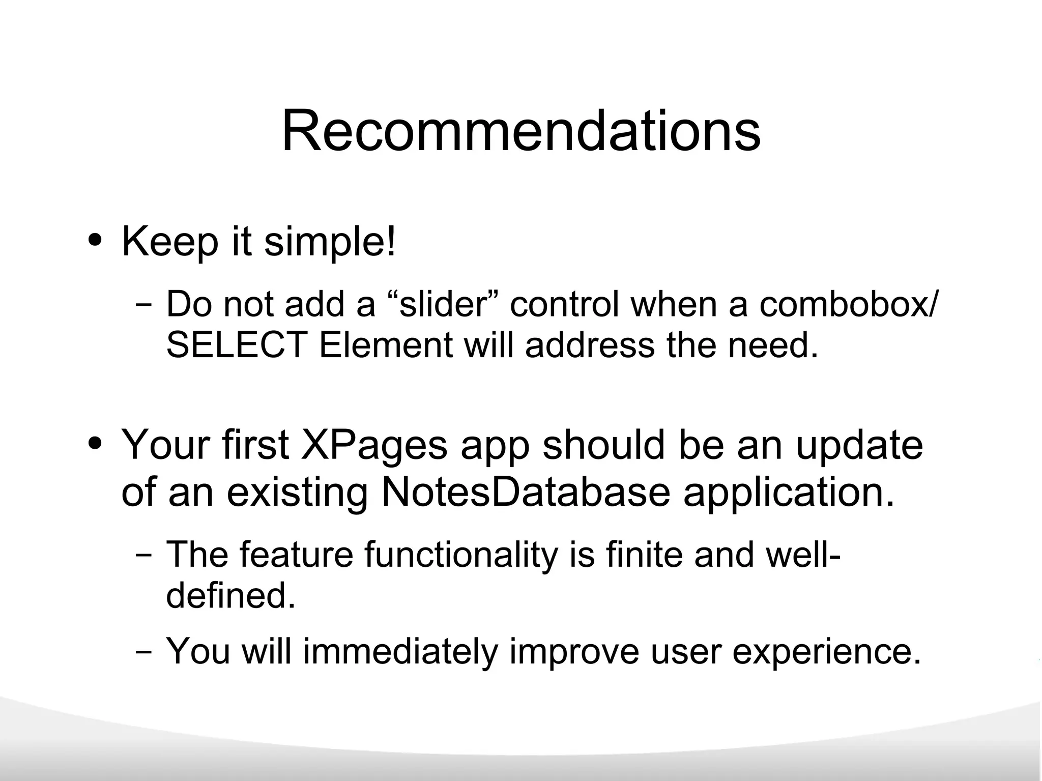 Recommendations Keep it simple! Do not add a “slider” control when a combobox/SELECT Element will address the need. Your first XPages app should be an update of an existing NotesDatabase application. The feature functionality is finite and well-defined. You will immediately improve user experience. 