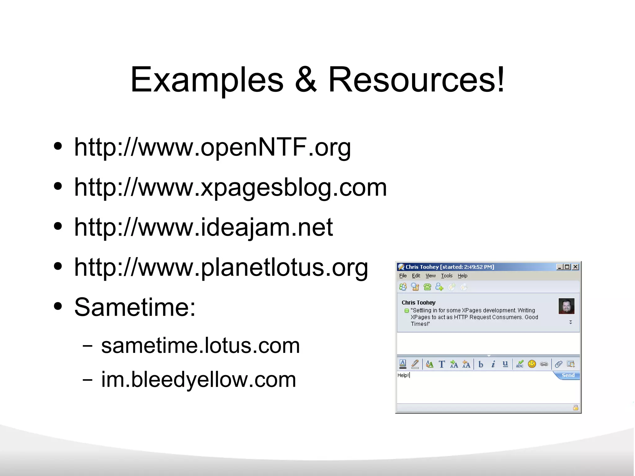 Examples & Resources! http://www.openNTF.org http://www.xpagesblog.com http://www.ideajam.net http://www.planetlotus.org Sametime: sametime.lotus.com im.bleedyellow.com 