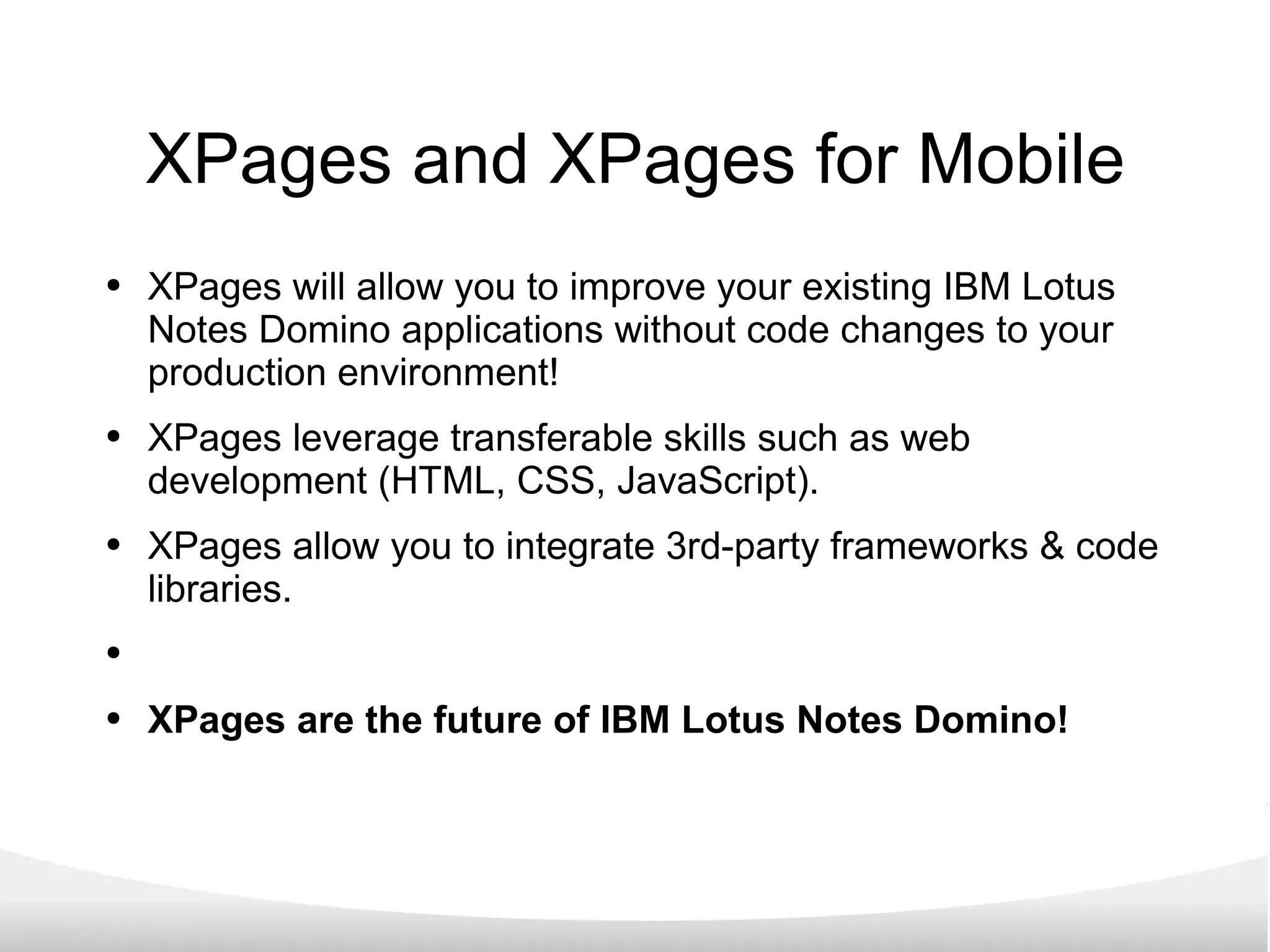 XPages and XPages for Mobile XPages will allow you to improve your existing IBM Lotus Notes Domino applications without code changes to your production environment! XPages leverage transferable skills such as web development (HTML, CSS, JavaScript). XPages allow you to integrate 3rd-party frameworks & code libraries. XPages are the future of IBM Lotus Notes Domino! 