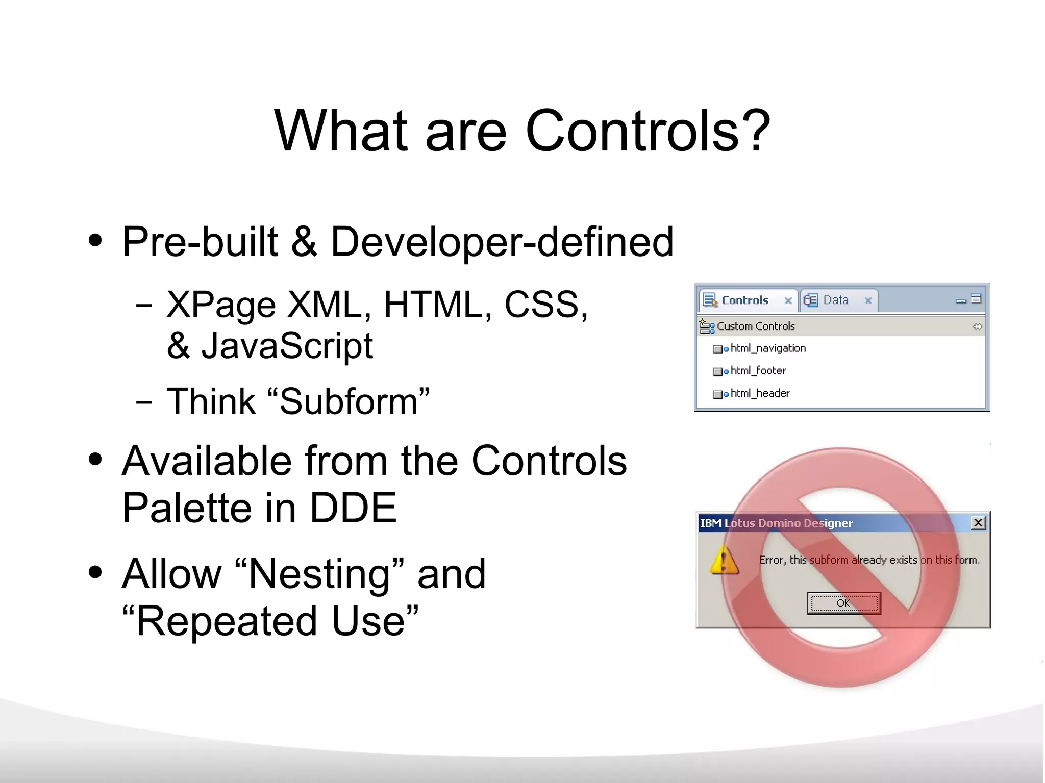 What are Controls? Pre-built & Developer-defined XPage XML, HTML, CSS,  & JavaScript Think “Subform” Available from the Controls Palette in DDE Allow “Nesting” and  “Repeated Use” 