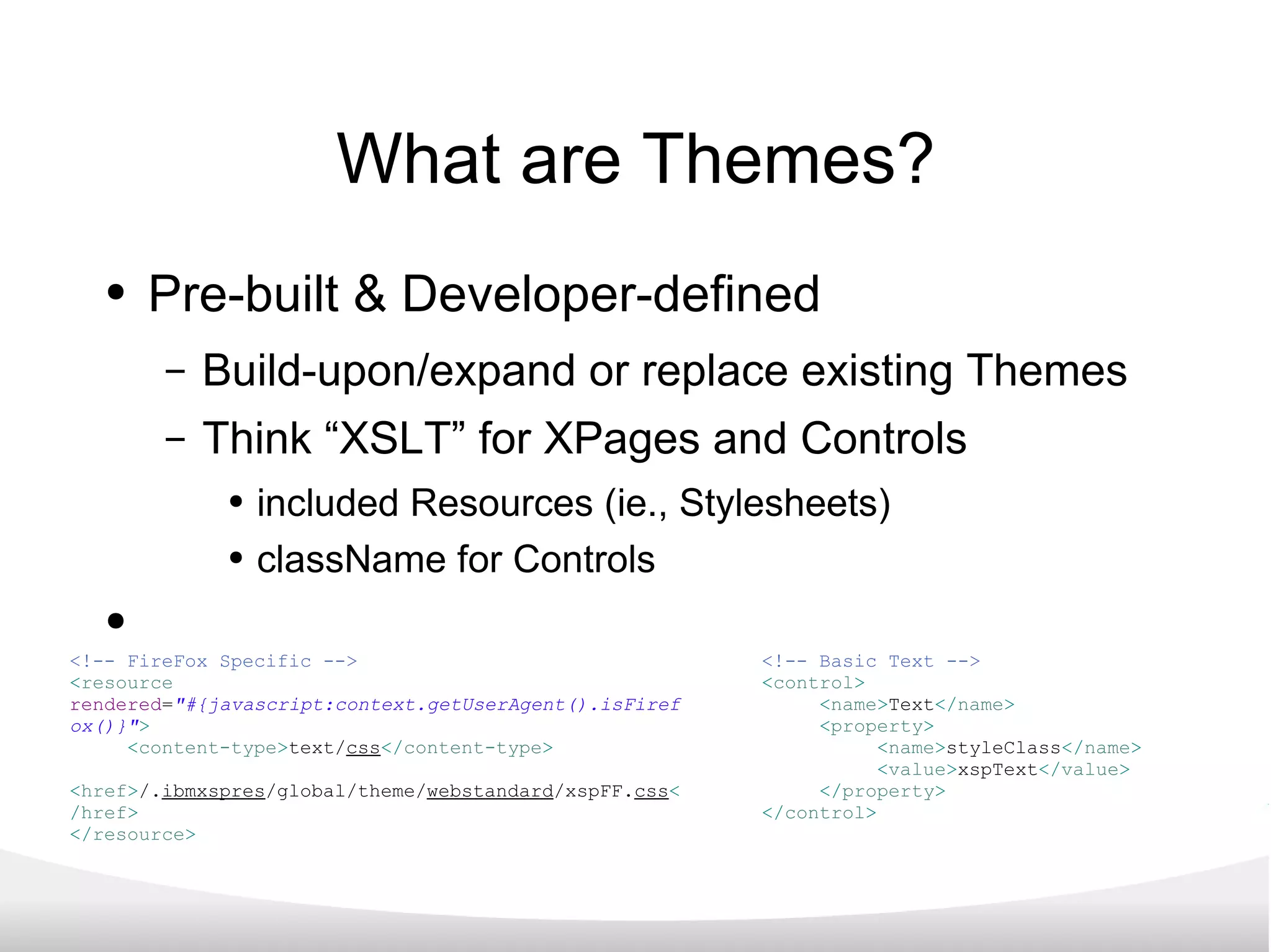 What are Themes? Pre-built & Developer-defined Build-upon/expand or replace existing Themes Think “XSLT” for XPages and Controls included Resources (ie., Stylesheets) className for Controls <!-- Basic Text --> < control > < name > Text </ name > < property > < name > styleClass </ name > < value > xspText </ value > </ property > </ control > <!-- FireFox Specific --> < resource   rendered = &quot;#{javascript:context.getUserAgent().isFirefox()}&quot; > < content-type > text/ css </ content-type > < href > /. ibmxspres /global/theme/ webstandard /xspFF. css </ href > </ resource > 