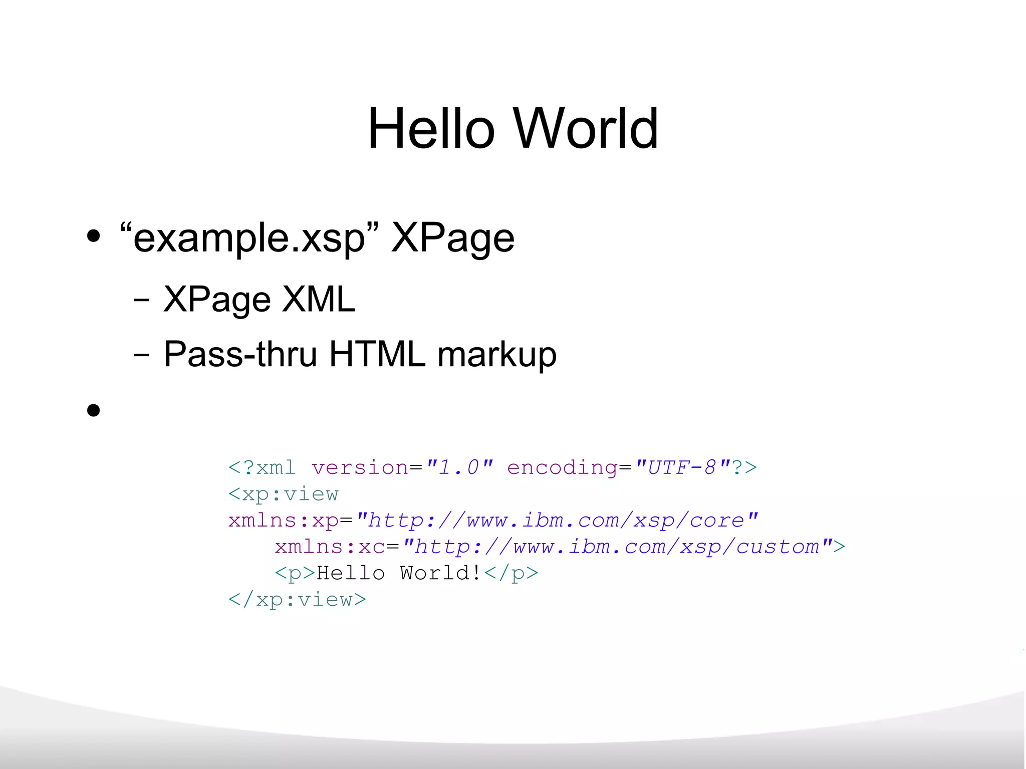 Hello World “ example.xsp” XPage XPage XML Pass-thru HTML markup <? xml   version = &quot;1.0&quot;   encoding = &quot;UTF-8&quot; ?> < xp:view   xmlns:xp = &quot;http://www.ibm.com/xsp/core&quot;   xmlns:xc = &quot;http://www.ibm.com/xsp/custom&quot; > < p > Hello World! </ p > </ xp:view > 