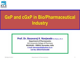 GxP and cGxP in Bio/Pharmaceutical
Industry
Prof. Dr. Basavaraj K. Nanjwade M. Pharm., Ph. D
Department of Pharmaceutics
KLE University College of Pharmacy
BELGAUM – 590010, Karnataka, India
E-mail: bknanjwade@yahoo.co.in
Cell No: 00919742431000
28 March 2011 1Department of Pharmaceutics
 
