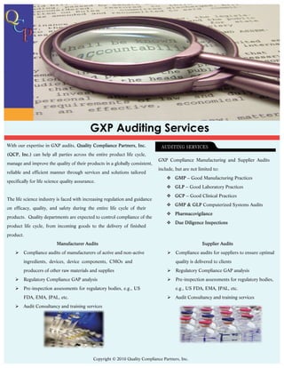 GXP Auditing Services
With our expertise in GXP audits,
              can help all parties across the entire product life cycle,
                                                                                 GXP Compliance Manufacturing and Supplier Audits
manage and improve the quality of their products in a globally consistent,
                                                                                 include, but are not limited to:
reliable and efficient manner through services and solutions tailored
                                                                                     v          – Good Manufacturing Practices
specifically for life science quality assurance.
                                                                                     v         – Good Laboratory Practices
                                                                                     v         – Good Clinical Practices
The life science industry is faced with increasing regulation and guidance
                                                                                     v                   Computerized Systems Audits
on efficacy, quality, and safety during the entire life cycle of their
                                                                                     v
products. Quality departments are expected to control compliance of the
                                                                                     v
product life cycle, from incoming goods to the delivery of finished
product.


    Ø    Compliance audits of manufacturers of active and non-active                 Ø    Compliance audits for suppliers to ensure optimal
         ingredients, devices, device components, CMOs and                                quality is delivered to clients
         producers of other raw materials and supplies                               Ø    Regulatory Compliance GAP analysis
    Ø    Regulatory Compliance GAP analysis                                          Ø    Pre-inspection assessments for regulatory bodies,
    Ø    Pre-inspection assessments for regulatory bodies, e.g., US                       e.g., US FDA, EMA, JPAL, etc.
         FDA, EMA, JPAL, etc.                                                        Ø    Audit Consultancy and training services
    Ø    Audit Consultancy and training services




                                               Copyright © 2010 Quality Compliance Partners, Inc.
 