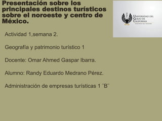 Presentación sobre los
principales destinos turísticos
sobre el noroeste y centro de
México.
Actividad 1,semana 2.
Geografía y patrimonio turístico 1
Docente: Omar Ahmed Gaspar Ibarra.
Alumno: Randy Eduardo Medrano Pérez.
Administración de empresas turísticas 1 ¨B¨
 