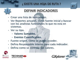 • Crear una lista de indicadores.
• Ver Reportes actuales, como fuente inicial y buscar
con los analistas funcionales lo que no esta en
sistemas.
• Ver su tipo.
– Valores Sumables.
– Eventos Cuantificables.
• Fuente origen, como se puede acceder.
• Defina Responsable Interno para cada indicador.
• Defina como se controla sus valores.
 