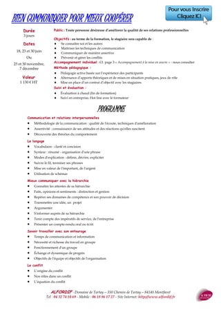 ALFORDIF - 04 32 74 10 69 - Site Internet: http://www.alfordif.fr
27
Public : Tout public
Objectifs :
au terme de la formation, le stagiaire sera capable de :
 Prendre du recul
 Gérer et optimiser son temps
 Communiquer de manière assertive
 Gérer les conflits
Méthode pédagogique :
 Pédagogie active basée sur l’expérience des participants
 Alternance d’apports théoriques et de mises en pratique
Méthode et moyens pédagogiques:
 Feuille d’émargement quotidienne
 Évaluation régulière en cours de formation
 Évaluation en fin de formation
 Hot line avec le formateur pendant la formation
 Attestation de fin de formation
 Accompagnement individuel en option
PROGRAMME
Comprendre les émotions qui influencent nos relations et
notre communication
Savoir gérer son temps
Savoir se repositionner pour voir autrement
S'affirmer en situation difficile
Connaître les mécanismes comportementaux qui nous ani-
ment
GESTION DU STRESS
Pré-requis : Aucun
Dates 2017
Adéterminer
Le formateur : Psychologue, ex DRH - Formatrice en communication
et ressources humaines depuis 2010.
Valeur : 875 €HT
Durée : 2 jours - 14 heures
Public : Toute personne amenée à pendre des notes et/ou rédiger un compte-
rendu
Objectifs :
au terme de la formation, le stagiaire sera capable de :
 Prendre des notes avec professionnalisme : saisir l’essentiel
d’une information écrite ou d’un exposé oral
 Restituer efficacement une information : rédiger des comp-
tes rendus et des notes de synthèse structurés
Méthode et moyens pédagogiques:
 Pédagogie active basée sur l’expérience des participants
 Alternance d’apports théoriques et de mises en situation
Suivi et évaluation :
 Feuille d’émargement quotidienne
 Évaluation régulière en cours de formation
 Évaluation en fin de formation
 Hot line avec le formateur pendant la formation
 Attestation de fin de formation
 Accompagnement individuel en option
PROGRAMME
Quel lecteur/auditeur êtes-vous ?
Diagnostiquez vos points forts et vos points à améliorer
Vitesse de lecture, vitesse de compréhension
Cerner l’information
Identifiez l’architecture d’un texte, repérer les idées clefs
Savoir distinguer l’essentiel de l’accessoire
Ecouter et retranscrire l’important
Rédiger l’information
Le compte rendu et la note de synthèse : définition et objectifs
Établir un plan : différencier plan chronologique et thématique
Adopter un style et une présentation adaptés
Rédiger un document clair, vivant et répondant aux besoins du
destinataire
PRISE DE NOTES ET ECRITS PROFESSIONNELS
Pré-requis : Aucun
Dates 2017
16,17 et18 mai
Ou
1,8et15décembre Le formateur : Maîtrise de Lettres Modernes, 20 ans d’expérience de la for-
mation continue
Valeur : 1300€HT
Durée : 3 jours - 21 heures
 