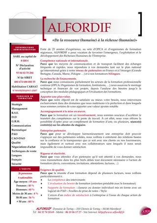 ALFORDIF - 04 32 74 10 69 - Site Internet: http://www.alfordif.fr
3
Optimiser les résultats
Coach
1. Questionnaire d’analyse des motivation & prérequis
2. Formation (présentiel, à distance, e-learning, mixte)
3. Evaluation des acquis
4. Evaluation à chaud
5. Accompagnement individuel à la mise en œuvre sous la for-
me de rendez-vous 1 h 30/2 h (présentiel, classe virtuelle
6. Questionnaire d’évaluation à 6 mois
Parcours
1. Analyse du besoin avec l’entreprise, détermination de
critères de mesure de l’impact et du ROI
2. Questionnaire d’analyse des motivation & prérequis
3. Formation (présentiel, à distance, e-learning, mixte)
4. Evaluation des acquis
5. Evaluation à chaud
6. Accompagnement individuel à la mise en œuvre sous la
forme de rendez-vous 1 h 30/2 h (présentiel, classe virtuelle
7. Relation avec la RH et/ou le N+1
8. Questionnaire d’évaluation à 6 mois
9. Retour, mesure et analyse des résultats à partir des critères
initiaux
Formule de base, proposée quel que soit le stage
1. Questionnaire d’analyse des motivation & prérequis
2. Formation (présentiel, à distance, e-learning, mixte)
3. Evaluation des acquis
4. Evaluation à chaud
5. Questionnaire d’évaluation à 6 mois
Langues : Toeic, Bulats, DCL, DELE
Informatique : PCIE
Français : Voltaire
Management : CP FFP en cours
Domaines de formation :
 Management : du dirigeant au chef d’équipe
 Communication : Interpersonnelle, orale, écrite,
 Développement personnel : Gestion du stress, efficacité personnelle, analyse transactionnelle,
préparation à la retraite
 Bureautique : Pack Office, Open source
 Infographie : Photoshop, Illustrator, In Design, X Press, Open source
 Langues : Elearning, présentiel, à distance, immersion
 Vente : Force de vente, Grands comptes, Téléphone, réponse aux Appels d’Offre, Défendre ses
prix et ses marges
 Achat : Choix des fournisseurs, négociation
 Richesses humaines : Formation, Recrutement, Paye, Prévention des risques psycho-sociaux
 Sécurité : CACES, habilitations électriques, SST
Plusieurs formules vous permettent d’augmenter la rentabilité
de vos formations et de mesurer leur impact.
«Passer de la notion de budget à celle d’investissement»
 
