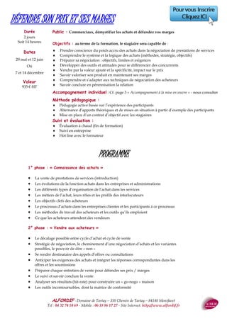 ALFORDIF - 04 32 74 10 69 - Site Internet: http://www.alfordif.fr
36
Public : Tout public
Objectifs :
au terme de la formation, le stagiaire sera capable de :
 Connaître les composants essentiels du fonctionnement d'un
ordinateur
 Utiliser les fonctions de base du système PC
 Sauvegarder et récupérer les informations
Méthode et moyens pédagogiques:
 Poste individuel, videoprojecteur
 Alternance d’apports théoriques et de mises en pratique
Suivi et évaluation :
 Feuille d’émargement quotidienne
 Évaluation régulière en cours de formation
 Évaluation en fin de formation
 Hot line avec le formateur pendant la formation
 Attestation de fin de formation
 Accompagnement individuel en option
PROGRAMME
Les composantes d’un ordinateur
La connectique
Les périphériques
La mise en réseau
Le système d’exploitation
La gestion de son espace de travail
Tableur
Traitement de texte
Messagerie
IINITIATION INFORMATIQUE
Pré-requis : Aucun
Dates 2017
Nouscontacter
Le formateur : Ingénieur informaticien, 25 ans d’expérience en
formation
Valeur : 660€HT
Durée : 2 jours - 14 heures
Public : Toute personne souhaitant faire des retouches photos
Objectifs :
au terme de la formation, le stagiaire sera capable de :
 Améliorer la qualité d’une image
 Monter des éléments d’images ensemble
 Utiliser quelques effets pour différencier ses créations
 Optimiser le volume des images pour transmission
 Convertir les formats pour échanger avec l’extérieur
Méthode et moyens pédagogiques:
 Poste individuel, videoprojecteur
 Alternance d’apports théoriques et de mises en pratique
Suivi et évaluation :
 Feuille d’émargement quotidienne
 Évaluation régulière en cours de formation
 Évaluation en fin de formation
 Hot line avec le formateur pendant la formation
 Attestation de fin de formation
 Accompagnement individuel en option
PROGRAMME
Fenêtres & fonctions
Fichiers
Repérer les objets
Sélections
Manipuler les objets
Travaux aboutis
Publication
PHOTOSHOP
Pré-requis : Connaissance environnement Windows
Dates 2017
Les25avril,2et 16 mai
Ou
Les13,20et27novembre Le formateur : Ingénieur informaticien, 25 ans d’expérience en
formation .Valeur : 960€HT
Durée : 3 jours - 21 heures
 