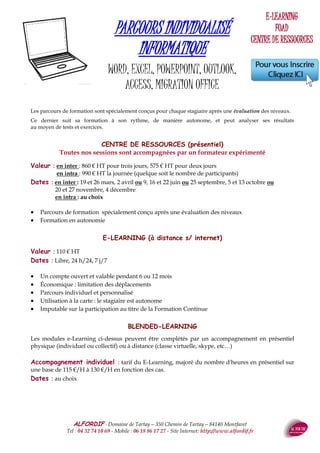 ALFORDIF - 04 32 74 10 69 - Site Internet: http://www.alfordif.fr
37
Public : Tout public
Objectifs :
au terme de la formation, le stagiaire sera capable de :
 Créer divers types de documents (courriers, affiches ...)
 Utiliser les outils de base (colonnes, en-tête, tableaux, ima-
ges, orthographe...)
 Sauvegarder, modifier et imprimer les documents réalisés.
Méthode et moyens pédagogiques:
 Poste individuel, videoprojecteur
 Alternance d’apports théoriques et de mises en pratique
Suivi et évaluation :
 Feuille d’émargement quotidienne
 Évaluation régulière en cours de formation
 Évaluation en fin de formation
 Hot line avec le formateur pendant la formation
 Attestation de fin de formation
 Accompagnement individuel en option
PROGRAMME
Présentation de l’interface Word
Gérer des documents
Choisir un mode d'affichage
Manipuler du texte
Mettre en forme du texte
Mettre en page
La création de tableaux
Imprimer
WORD INITIATION
Pré-requis : Toute personne connaissant l'environnement Windows
Dates 2017
Nouscontacter
Le formateur : Ingénieur informaticien, 25 ans d’expérience en
formation
Valeur : 860€HT
Durée : 3 jours - 21 heures
Public : Toute personne souhaitant faire des travaux complexes
(publipostage, dessin, liens hypertextes, modèles…)
Objectifs :
au terme de la formation, le stagiaire sera capable de :
 Créer des documents complexes intégrant des éléments pro-
venant d’autres sources et logiciels (publipostage, tableaux et
graphiques Excel ...)
 Utiliser les outils élaborés (formulaire, insertions automati-
ques, liens hypertexte, modèles, enveloppes et étiquettes...)
Méthode et moyens pédagogiques:
 Poste individuel, videoprojecteur
 Alternance d’apports théoriques et de mises en pratique
Suivi et évaluation :
 Feuille d’émargement quotidienne
 Évaluation régulière en cours de formation
 Évaluation en fin de formation
 Hot line avec le formateur pendant la formation
 Attestation de fin de formation
 Accompagnement individuel en option
PROGRAMME
Rappels
La fusion et le publipostage
La fonction dessin
Le mode plan, table des matières, index
Les insertions automatiques
Les modèles
WORD PERFECTIONNEMENT
Pré-requis : Connaître les commandes élémentaires
de Word
Dates 2017
Nouscontacter
Le formateur : Ingénieur informaticien, 25 ans d’expérience en
formation .Valeur : 660€HT
Durée : 2 jours - 14 heures
 