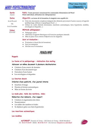 ALFORDIF - 04 32 74 10 69 - Site Internet: http://www.alfordif.fr
40
PARCOURS INDIVIDUALISÉ EN INFORMATIQUE
Les parcours de formation sont spécialement conçus pour chaque stagiaire après une évaluation des niveaux.
Ce dernier suit sa formation à son rythme, de manière autonome, et peut analyser ses résultats
au moyen de tests et exercices.
Valeur : en fonction du nombre de jours : 910 euros HT (pour 3 jours)
Dates : 5, 12 et 19 avril ou 18, 25 septembre et 2 octobre ou 21, 28 novembre et 5 décembre
Toutes nos sessions sont accompagnées par un formateur expérimenté
WORD, EXCEL, POWERPOINT, OUTLOOK,
ACCESS, MIGRATION OFFICE
Plusieurs formules
Classique : formation avec un formateur (cours collectif ou particulier)
Centre de ressources : parcours individualisé en salle avec un formateur
Classe virtuelle : formation avec un formateur (cours collectif ou particulier), mais à distance
E-learning : cours individuel sur Internet
Blended : mixte de – Elearning et d’accompagnement par un formateur
Durée estimée : 20 heures par module
Le stagiaire travaille de façon entièrement autonome. Il peut donc se former n’importe où, n’importe quand et
à son rythme.
Valeur : 180 € HT par module
Cette formule complète le e-learning par l’accompagnement d’un formateur expérimenté, qui peut revêtir
plusieurs formes :
 Face à face présentiel « classique »
 Face à face pédagogique à distance, au moyen d’une salle de cours virtuelle
Interentreprises : tout au long de l’année et ouverture avec deux inscriptions minimum
Intra : analyse du besoin après un entretien préparatoire avec le formateur.
Ateliers spécifiques : mise en place de modules courts (1/2 journée) centrés sur un thème précis
Mise à disposition de notre matériel et/ou de notre salle de formation
 