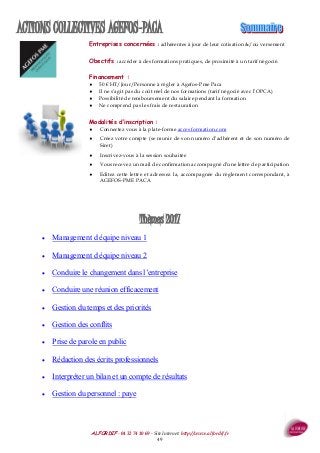 ALFORDIF - 04 32 74 10 69 - Site Internet: http://www.alfordif.fr
49
ACTIONS COLLECTIVES AGEFOS-PACA
Thèmes 2017
 Management d équipe niveau 1
 Management d équipe niveau 2
 Conduire le changement dans l’entreprise
 Conduire une réunion efficacement
 Gestion du temps et des priorités
 Gestion des conflits
 Prise de parole en public
 Rédaction des écrits professionnels
 Interpréter un bilan et un compte de résultats
 Gestion du personnel : paye
Entreprises concernées : adhérentes à jour de leur cotisation &/ou versement
Obectifs : accéder à des formations pratiques, de proximité à un tarif négocié.
Financement :
 50 € HT/Jour/Personne à régler à Agefos-Pme Paca
 Il ne s’agit pas du coût réel de nos formations (tarif négocié avec l’OPCA)
 Possibilité de remboursement du salaire pendant la formation
 Ne comprend pas les frais de restauration
Modalités d’inscription :
 Connectez vous à la plate-forme acces formation.com
 Créez votre compte (se munir de son numéro d’adhérent et de son numéro de
Siret)
 Inscrivez-vous à la session souhaitée
 Vous recevez un mail de confirmation accompagné d’une lettre de participation
 Editez cette lettre et adressez la, accompagnée du règlement correspondant, à
AGEFOS-PME PACA
 