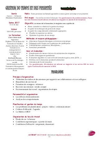 ALFORDIF - 04 32 74 10 69 - Site Internet: http://www.alfordif.fr
53
PROGRAMME
Durée
2 jours — 14 heures
Maximum 10 personnes
Dates 2017
11 et 12 mai
GESTION DU TEMPS ET DES PRIORITÉS
Principes d’organisation
 Définition des tâches et des missions par rapport à ses collaborateurs et à ses collègues
 Répartition de son travail
 Passation de consignes : informer
 Recevoir une mission : rendre compte
 Environnement du travail : organisation des trajets
Personnalité et organisation
 Les réflexes chronoordonnés
 Analyse des comportements
Planification et gestion du temps
 Les problèmes de planification : projets – tâches – ordonnancement
 Critères d’efficacité : l’agenda
 La Matrice ABCD
Organisation du lieu de travail
 Étude de cas : le bureau
 Conditions ergonomiques : à porter de main
 Conditions d’efficacité : rangement, classement
Valeur
100 € HT/personne
Public : Toute personne souhaitant apprendre à mieux gérer son temps et ses priorités
Pré-requis : Savoir lire et écrire le français. Un questionnaire de positionnement, d’ana-
lyse des besoins et motivations est adressé au stagiaire en amont de la formation
Objectifs : au terme de la formation, le stagiaire sera capable de :
 Mieux connaitre sa relation à la gestion du temps
 Acquérir les techniques de gestion du temps
 Acquérir les comportements relationnels appropriés
 Planifier et organiser ses tâches
 Optimiser la gestion de son temps
Méthodes et moyens pédagogiques :
 Alternance d’apports théoriques et de mises en pratique
 Pédagogie active basée sur l’expérience des participants
 Vidéoprojecteur, ordinateur, Smartphone,…
 Formation présentielle
Suivi et évaluation :
 Questionnaire de mesure du taux de satisfaction des stagiaires
 Feuille d’émargement quotidienne
 Évaluation régulière en cours et fin de formation (quizz, tests, QCM…)
 Hot line avec le formateur pendant la formation
 Attestation de fin de formation
 Un questionnaire d’évaluation est adressé au stagiaire et au service RH six mois
après l’action afin de mesurer le ROI.
Le formateur
Claire Unterstock
Ingénieur
Diplôme Universitaire de
Formation d’Adultes
Ancien directeur d’usine
Formateur en
management et
communication
depuis 3 ans
Ou
Rollande Masson
Licence de Pyschologie
sociale
DESS Gestion des RH
Formatrice Management
et communication depuis
35 ans
 