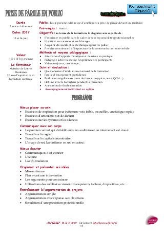 ALFORDIF - 04 32 74 10 69 - Site Internet: http://www.alfordif.fr
55
PRISE DE PAROLE EN PUBLIC
Durée
2 jours - 14 heures
PROGRAMME
Mieux placer sa voix
 Exercices de respiration pour éviter une voix faible, essoufflée, une fatigue rapide
 Exercices d’articulation et de diction
 Exercices sur les rythmes et les silences
Communiquer avec son corps
 Le premier contact qui s’établit entre un auditoire et un intervenant est visuel
 Travail sur le regard
 Travail sur le capital concentration
 L’image de soi, la confiance en soi, en autrui
Mieux écouter
 Communiquer, c’est écouter
 L’écoute
 La reformulation
Organiser et présenter ses idées
 Mise en forme
 Plan avant une intervention
 Les arguments pour convaincre
 Utilisations des auxiliaires visuels : transparents, tableau, diapositives, etc.…
Entraînement à l’argumentation de projets
 Argumentation simple
 Argumentation avec réponse aux objections
 Simulation d’une prestation professionnelle
Dates 2017
15 et 16 juin
Valeur
100 € HT/personne
Public : Toute personne désireuse d’améliorer sa prise de parole devant un auditoire
Pré-requis : Aucun
Objectifs : au terme de la formation, le stagiaire sera capable de :
 S’exprimer en public dans le cadre de ses responsabilités professionnelles
 Identifier ses carences et ses blocages
 Acquérir des outils et des techniques pour les pallier
 Prendre conscience de l’importance de la communication non verbale
Méthode et moyens pédagogiques :
 Alternance d’apports théoriques et de mises en pratique
 Pédagogie active basée sur l’expérience des participants
 Videoproejcteur, camescope,
Suivi et évaluation :
 Questionnaire d’évaluation en amont de la formation
 Feuille d’émargement quotidienne
 Évaluation régulière en cours de formation (quizz, tests, QCM…)
 Hot line avec le formateur pendant la formation
 Attestation de fin de formation
 Accompagnement individuel en option
Le formateur
Maitrise de Lettres
Modernes
20 ans d’expérience en
formation continue
 
