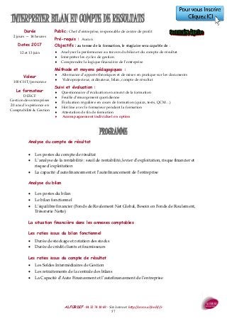 ALFORDIF - 04 32 74 10 69 - Site Internet: http://www.alfordif.fr
57
INTERPRETER BILAN ET COMPTE DE RESULTATS
Durée
2 jours — 14 heures
Dates 2017
12 et 13 juin
Analyse du compte de résultat
 Les postes du compte de résultat
 L’analyse de la rentabilité : seuil de rentabilité, levier d’exploitation, risque financier et
risque d’exploitation
 La capacité d’autofinancement et l’autofinancement de l’entreprise
Analyse du bilan
 Les postes du bilan
 Le bilan fonctionnel
 L’équilibre financier (Fonds de Roulement Net Global, Besoin en Fonds de Roulement,
Trésorerie Nette)
La situation financière dans les annexes comptables
Les ratios issus du bilan fonctionnel
 Durée de stockage et rotation des stocks
 Durée de crédit clients et fournisseurs
Les ratios issus du compte de résultat
 Les Soldes Intermédiaires de Gestion
 Les retraitements de la centrale des bilans
 La Capacité d’Auto Financement et l’autofinancement de l’entreprise
PROGRAMME
Valeur
100 € HT/personne
Le formateur
DESCF
Gestion des entreprises
20 ans d’expérience en
Comptabilité & Gestion
Public : Chef d’entreprise, responsable de centre de profit
Pré-requis : Aucun
Objectifs : au terme de la formation, le stagiaire sera capable de :
 Analyser la performance au travers du bilan et du compte de résultat
 Interpréter les cycles de gestion
 Comprendre la logique financière de l’entreprise
Méthode et moyens pédagogiques :
 Alternance d’apports théoriques et de mises en pratique sur les documents
 Vidéoprojecteur, ordinateur, bilan, compte de résultat
Suivi et évaluation :
 Questionnaire d’évaluation en amont de la formation
 Feuille d’émargement quotidienne
 Évaluation régulière en cours de formation (quizz, tests, QCM…)
 Hot line avec le formateur pendant la formation
 Attestation de fin de formation
 Accompagnement individuel en option
 