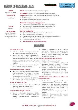 ALFORDIF - 04 32 74 10 69 - Site Internet: http://www.alfordif.fr
58
Durée
2 jours — 14 heures
Dates 2017
8 et 15 juin
GESTION DU PERSONNEL : PAYE
Les bases de la Paie
 Section 1 : Le bulletin de paie (mentions
obligatoires, conception, valeur juridique)
 Section 2 : Les éléments constituant la
rémunération (haut de bulletin, avec
notions de temps de travail, salaire de base,
heures supplémentaires, heures
complémentaires, heures de nuit, jours
fériés…)
 Section 3 : Gestion des absences (congés
payés, maladie, congés maternité, …)
La paie et les charges sociales
 Section 1 : Les différentes tranches, les bases
(milieu de bulletin, les caisses, les assiettes
de cotisations dont le plafond sécurité
sociale, les taux de cotisations,…)
 Section 2 : Les cotisations (U.R.S.S.A.F,
A.S.S.E.D.I.C, retraite complémentaire…)
Établir le bulletin de Paie
 Section 1 : Le net à payer (bas de bulletin,
différents modes de rémunération...)
 Section 2 : Le solde de tout compte
La paie et les charges sociales
 Section 1 : Formalités d'embauche (DUE,
contrat de travail, affiliation caisse de
retraite complémentaire, prévoyance,
mutuelle...)
 Section 2 : Formalités de fin de contrat et
indemnités (Indemnité de préavis, de
licenciement, transactionnelle, attestation
ASSEDIC, certificat de travail, reçu pour
solde de tout compte, ...)
Les déclarations sociales et fiscales
 Section 1 : Décompte d'effectif
 Section 2 : Déclarations sociales et
règlements (URSSAF, ASSEDIC, Caisse de
Retraites, Prévoyance, Mutuelle)
 Section 3 : Déclarations sociales annuelles
(DADS, URSSAF, ASSEDIC, RETRAITES)
 Section 4 : Déclarations fiscales (Taxe
d'apprentissage, formation continue, effort
construction...)
Établissement d'un bulletin de salaire et
Comptabilisation
 Section 1 : Le temps de travail et son
aménagement (durée du travail, loi TEPA)
 Section 2 : Les différentes indemnités
soumises ou non à cotisations (avantage en
nature, frais (repas, carte orange, …),
prestations CE, …)
 Section 3 : Gestion des congés payés et de la
maladie
 Section 4 : Rémunération des contrats
particuliers (professionnalisation, autres
contrats aidés, stage…)
Valeur
100 € HT
Public : Personnel du service comptable et paye
Pré-requis : Connaitre les règles élémentaires de la paye
Objectifs : au terme de la formation, le stagiaire sera capable de :
 Établir la paye
 Préparer et mettre à jour les éléments de paye
Méthode et moyens pédagogiques :
 Alternance d’apports théoriques et de mises en pratique
 Pédagogie active basée sur l’expérience des participants
 Ordinateur, plan comptable, convention collective
Suivi et évaluation :
 Questionnaire d’évaluation en amont de la formation
 Feuille d’émargement quotidienne
 Évaluation régulière en cours de formation (quizz, tests, QCM…)
 Hot line avec le formateur pendant la formation
 Attestation de fin de formation
 Accompagnement individuel en option
Le formateur
Licence d’économie
Spécialiste paye
20 ans d’expérience en
formation
PROGRAMME
 