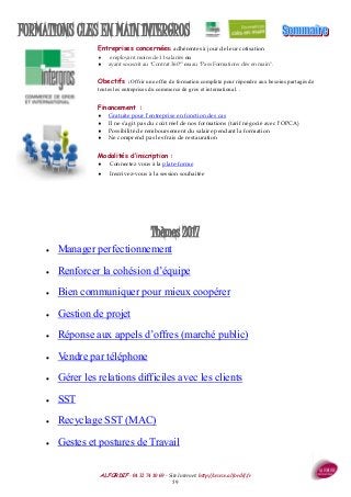 ALFORDIF - 04 32 74 10 69 - Site Internet: http://www.alfordif.fr
59
FORMATIONS CLES EN MAIN INTERGROS
Thèmes 2017
 Manager perfectionnement
 Renforcer la cohésion d’équipe
 Bien communiquer pour mieux coopérer
 Gestion de projet
 Réponse aux appels d’offres (marché public)
 Vendre par téléphone
 Gérer les relations difficiles avec les clients
 SST
 Recyclage SST (MAC)
 Gestes et postures de Travail
Entreprises concernées: adhérentes à jour de leur cotisation
 employant moins de 11 salariés ou
 ayant souscrit au "Contrat 360°" ou au "Pass Formations clés en main".
Obectifs : Offrir une offre de formation complète pour répondre aux besoins partagés de
toutes les entreprises du commerce de gros et international. .
Financement :
 Gratuite pour l’entreprise en fonction des cas
 Il ne s’agit pas du coût réel de nos formations (tarif négocié avec l’OPCA)
 Possibilité de remboursement du salaire pendant la formation
 Ne comprend pas les frais de restauration
Modalités d’inscription :
 Connectez vous à la plate-forme
 Inscrivez-vous à la session souhaitée
 