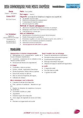 ALFORDIF - 04 32 74 10 69 - Site Internet: http://www.alfordif.fr
62
Durée
3 jours — 21 heures
BIEN COMMUNIQUER POUR MIEUX COOPÉRER
PROGRAMME
Communication et relations interpersonnelles
 Méthodologie de la communication : qualité de
l'écoute, techniques d'amélioration
 Assertivité : connaissance de ses attitudes et des
réactions qu'elles suscitent
 Découverte des théories du comportement
Le langage
 Vocabulaire : clarté et concision
 Syntaxe : résumé - organisation d'une phrase
 Modes d'explication : définir, décrire, expliciter
 Suivre le fil, terminer ses phrases
 Mise en valeur de l'important, de l'urgent
 Utilisation de schémas
Mieux communiquer avec la hiérarchie
 Connaître les attentes de sa hiérarchie
 Faits, opinions et sentiments : distinction et ges-
tion
 Repérer ses domaines de compétence et son pou-
voir de décision
 Transmettre une idée, un projet
 Argumenter
 S'informer auprès de sa hiérarchie
 Tenir compte des impératifs de service, de l'entre-
prise
 Présenter un compte-rendu oral ou écrit
Savoir travailler avec son entourage
 Temps de communication et information
 Nécessité et richesse du travail en groupe
 Fonctionnement d'un groupe
 Échange et dynamique de progrès
 Objectifs de l'équipe et objectifs de l'organisation
Le conflit
 L’origine du conflit
 Nos rôles dans un conflit
 L’équation du conflit
Dates 2017
29, 30 et 31 mai
Public : Tout public
Pré-requis : Aucun
Objectifs : au terme de la formation, le stagiaire sera capable de :
 Se connaître soi et les autres
 Maîtriser les techniques de communication
 Communiquer de manière assertive
 Prévenir et gérer les conflits
Méthode et moyens pédagogiques :
 Alternance d’apports théoriques et de mises en pratique
 Pédagogie active basée sur l’expérience des participants
 Videoprojecteur, camescope, ...
Suivi et évaluation :
 Questionnaire d’évaluation en amont de la formation
 Feuille d’émargement quotidienne
 Évaluation régulière en cours de formation (quizz, tests, QCM…)
 Hot line avec le formateur pendant la formation
 Attestation de fin de formation
 Accompagnement individuel en option
Le formateur
Ingénieur
Ancien directeur d’usine
Formateur en
management et
communication
 