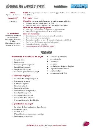 ALFORDIF - 04 32 74 10 69 - Site Internet: http://www.alfordif.fr
64
RÉPONDRE AUX APPELS D’OFFRES
Durée
2 jours — 14 heures
Dates 2017
26 et 27 juin
Public : Toute personne devant répondre à un appel d’offres répondant au Code des Mar-
chés Publics
Pré-requis : Aucun
Objectifs : au terme de la formation, le stagiaire sera capable de :
 Maîtriser la terminologie propre au CMP
 Apporter une réponse conforme aux attentes du demandeur
Méthode et moyens pédagogiques :
 Pédagogie active basée sur l’expérience des participants
 Alternance d’apports théoriques et de cas pratiques
Suivi et évaluation :
 Questionnaire d’évaluation en amont de la formation
 Feuille d’émargement quotidienne
 Évaluation régulière en cours de formation (quizz, tests, QCM…)
 Hot line avec le formateur pendant la formation
 Attestation de fin de formation
 Accompagnement individuel en option
Le formateur
Ancien responsable de
centre de profit.
Spécialiste des Marchés
Publics
15 ans d’expérience en
formation continue
Présentation de la conduite de projet
 Les principes
 Les concepts
 Pourquoi gérer des projets
 Les différents projets
 Les phases d’un projet
 Le rôle du gestionnaire de projet
La définition du projet
 Le cahier des charges du projet
 Données du mandat
 Contexte du projet
 Résultats attendus
 Les responsabilités
 Les ressources à disposition
 Les objectifs du projet
 La nécessité des objectifs
 Les qualités d’un objectif
 Comment formuler des objectifs
La planification du projet
 La place de la planification dans l’envi-
ronnement du projet
 La méthode
 L’identification des ressources requises
 Les ressources à trouver
 L’analyse quantitative
 Les contraintes
 Le contrôle
 Les plans
 Les différents éléments du plan
 La planification contrôle
 Le plan budget
 Le calendrier et le Pert
PROGRAMME
 
