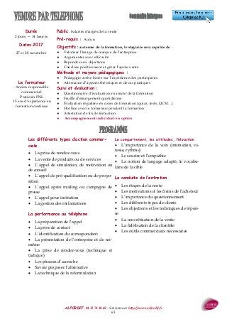 ALFORDIF - 04 32 74 10 69 - Site Internet: http://www.alfordif.fr
65
VENDRE PAR TELEPHONE
Durée
2 jours — 14 heures
Dates 2017
27 et 28 novembre
Public : Salariés chargés de la vente
Pré-requis : Aucun
Objectifs : au terme de la formation, le stagiaire sera capable de :
 Valoriser l’image de marque de l’entreprise
 Argumenter avec efficacité
 Répondre aux objections
 Conclure positivement et gérer l’après-vente
Méthode et moyens pédagogiques :
 Pédagogie active basée sur l’expérience des participants
 Alternance d’apports théoriques et de cas pratiques
Suivi et évaluation :
 Questionnaire d’évaluation en amont de la formation
 Feuille d’émargement quotidienne
 Évaluation régulière en cours de formation (quizz, tests, QCM…)
 Hot line avec le formateur pendant la formation
 Attestation de fin de formation
 Accompagnement individuel en option
Le formateur
Ancien responsable
commercial.
Praticien PNL
15 ans d’expérience en
formation continue
Les différents types d’action commer-
ciale
 La prise de rendez-vous
 La vente de produits ou de services
 L’appel de simulation, de motivation ou
de conseil
 L’appel de pré-qualification ou de propo-
sition
 L’appel après mailing ou campagne de
presse
 L’appel pour invitation
 La gestion des réclamations
La performance au téléphone
 La préparation de l’appel
 La prise de contact
 L’identification du correspondant
 La présentation de l’entreprise et de soi-
même
 La prise de rendez-vous (technique et
tactique)
 Les phrases d’accroche
 Savoir proposer l’alternative
 La technique de la reformulation
Le comportement, les attitudes, l’élocution
 L’importance de la voix (intonation, vi-
tesse, rythme)
 Le sourire et l’empathie
 La notion de langage adapté, le vocabu-
laire de la cible
La conduite de l’entretien
 Les étapes de la vente
 Les motivations et les freins de l’acheteur
 L’importance du questionnement.
 Les différents types de clients
 Les objections et les techniques de répon-
se
 La concrétisation de la vente
 La fidélisation de la clientèle
 Les outils commerciaux nécessaires
PROGRAMME
 
