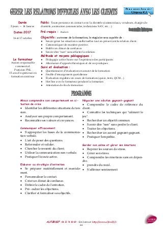 ALFORDIF - 04 32 74 10 69 - Site Internet: http://www.alfordif.fr
66
GERER LES RELATIONS DIFFICILES AVEC LES CLIENTS
Durée
2 jours — 14 heures
Dates 2017
16 et 17 octobre
Public : Toute personne en contact avec la clientèle (commerciaux, vendeurs, chargés de
clientèle, assistantes commerciales, techniciens SAV, etc…).
Pré-requis : Aucun
Objectifs : au terme de la formation, le stagiaire sera capable de :
 Savoir gérer les situations conflictuelles tout en préservant la relation client.
 Communiquer de manière positive.
 Etablir un climat de confiance.
 Savoir dire "non" sans affecter la relation.
Méthode et moyens pédagogiques :
 Pédagogie active basée sur l’expérience des participants
 Alternance d’apports théoriques et de cas pratiques
Suivi et évaluation :
 Questionnaire d’évaluation en amont de la formation
 Feuille d’émargement quotidienne
 Évaluation régulière en cours de formation (quizz, tests, QCM…)
 Hot line avec le formateur pendant la formation
 Attestation de fin de formation
Le formateur
Ancien responsable
commercial.
Praticien PNL
15 ans d’expérience en
formation continue
Mieux comprendre son comportement en si-
tuation de crise
 Identifier les différentes situations de ten-
sion.
 Analyser son propre comportement.
 Reconnaître ses valeurs et croyances.
Communiquer efficacement
 S'approprier les bases de la communica-
tion verbale.
 L'art de poser des questions.
 Reformuler et valider.
 Chercher le ressenti du client.
 Utiliser la communication non verbale.
 Pratiquer l'écoute active.
Elaborer sa stratégie d'entretien
 Se préparer matériellement et mentale-
ment.
 Personnaliser le contact.
 Créer un climat de confiance.
 Définir le cadre de l'entretien.
 Pré- cadrer les objections.
 Clarifier et formaliser ses objectifs.
Négocier une solution gagnant-gagnant
 Comprendre le cadre de référence du
client.
 Connaître les techniques qui "calment le
jeu".
 Rechercher un objectif commun.
 Savoir dire "non" sans perdre le client.
 Traiter les objections.
 Rechercher un accord gagnant-gagnant.
 Pratiquer l'empathie.
Garder son calme et gérer ses émotions
 Repérer les sources de stress.
 Gérer son stress.
 Comprendre les émotions sans en dépen-
dre.
 prendre du recul.
 S'affirmer sereinement
PROGRAMME
 
