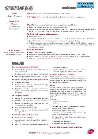 ALFORDIF - 04 32 74 10 69 - Site Internet: http://www.alfordif.fr
68
PROGRAMME
Durée
1 jour —7 heures
Dates 2017
30 mars
25 septembre
8 novembre
Public : Tout public (5 personnes minimum - 10 maximum)
Pré-requis : Avoir suivi la formation initiale, être à jour de ses connaissances
SST RECYCLAGE (MAC)
Le Sauvetage Secourisme du Travail
 Les accidents du travail dans l’établissement ou
dans la profession
 Intérêt de la prévention des risques professionnels
 Qu’est-ce qu’un Sauveteur Secouriste du Travail ?
Rechercher les dangers persistants pour protéger
 Identifier les dangers
 Repérer les personnes qui pourraient être expo-
sées aux dangers identifiés
 Supprimer ou isoler le danger ou soustraire la
victime de la zone dangereuse sans s’exposer
lui-même
De Protéger à Prévenir
 Repérer des dangers dans une situation de travail
 Identifier les dangers dans la situation concernée
 Repérer les personnes qui pourraient être expo-
sées aux dangers identifiés
 Supprimer ou isoler des dangers
 Définir, mettre en œuvre les actions de prévention
ou de protection
Examiner la victime et faire alerter
 Examiner la (les) victime(s)
 Associer au(x) signe(s) décelé(s) le(s) résultat(s) à
atteindre
 Définir l’ordre de priorité des résultats à atteindre
 Faire alerter ou alerter
 Organiser l’accès des secours sur les lieux de
l’accident, le plus près possible de la victime.
De « Faire alerter » à « Informer »
Rendre compte sur les dangers identifiés et sur les ac-
tions éventuellement mises en œuvre à son responsa-
ble hiérarchique et / ou le(s) personne(s) chargée(s) de
prévention dans l’entreprise
Secourir
Effectuer l’action (succession de gestes) appropriée.
Vérifier, par observation de la victime, l’atteinte et la
persistance du résultat attendu et l'apparition de
nouveaux signes indiquant que la vie de la victime est
menacée, jusqu’à sa prise en charge par les secours
spécialisés
La victime :
a) saigne abondamment
b) s’étouffe
c) répond, elle se plaint de sensations pénibles et /
ou présente des signes anormaux
d) répond, elle se plaint de brûlures
e) répond, elle se plaint d'une douleur qui
empêche certains mouvements
f) répond, elle se plaint d'une plaie qui ne saigne
pas abondamment
g) ne répond pas, elle respire
h) ne répond pas, elle ne respire pas
Situations inhérentes aux risques spécifiques
Objectifs : au terme de la formation, le stagiaire sera capable de :
 Intervenir efficacement face à une situation d'accident
 Mettre en application ses compétences au profit de la santé et sécurité au travail, dans le
respect de l'organisation de l'entreprise et des procédures spécifiques fixées
Méthodes et moyens pédagogiques :
 Pédagogie active
 Alternance d’apports théoriques et de mises en situation pratiques (simulation d’accidents)
 Jeux de rôle et exercices pratiques avec correction des gestes techniques
 Utilisation de mannequins (adulte, enfant, nourrisson) , tableau du plan d’intervention sé-
curité, défibrillateur DEA (Défibrillateur Entièrement Automatique) ou DSA (Défibrillateur
Semi-Automatique)
Suivi et évaluation :
 Feuille d’émargement quotidienne
 Évaluation des connaissances conforme au document de référence SST INRS
 Fiche individuelle de suivi et d’évaluation du SST conforme au document de l’INRS
 Délivrance du Certificat de Sauveteur Secouriste du Travail
Le formateur
Pompier - Formateur sécurité
incendie depuis 20 ans
 
