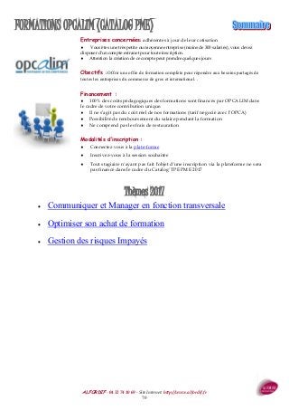 ALFORDIF - 04 32 74 10 69 - Site Internet: http://www.alfordif.fr
70
FORMATIONS OPCALIM (CATALOG PME)
Thèmes 2017
 Communiquer et Manager en fonction transversale
 Optimiser son achat de formation
 Gestion des risques Impayés
Entreprises concernées: adhérentes à jour de leur cotisation
 Vous êtes une très petite ou moyenne entreprise (moins de 300 salariés), vous devez
disposer d'un compte extranet pour toute inscription.
 Attention la création de ce compte peut prendre quelques jours
Obectifs : Offrir une offre de formation complète pour répondre aux besoins partagés de
toutes les entreprises du commerce de gros et international. .
Financement :
 100% des coûts pédagogiques des formations sont financés par OPCALIM dans
le cadre de votre contribution unique.
 Il ne s’agit pas du coût réel de nos formations (tarif négocié avec l’OPCA)
 Possibilité de remboursement du salaire pendant la formation
 Ne comprend pas les frais de restauration
Modalités d’inscription :
 Connectez vous à la plate-forme
 Inscrivez-vous à la session souhaitée
 Tout stagiaire n'ayant pas fait l'objet d'une inscription via la plateforme ne sera
pas financé dans le cadre du Catalog' TPE PME 2017
 