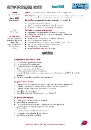 ALFORDIF - 04 32 74 10 69 - Site Internet: http://www.alfordif.fr
72
L’organisation de l’acte de vente
 Les conditions générales de vente
 Les clauses qui vous protègent
 La formalisation de l’acte de vente
(bon de commande, bon de livraison)
 La facturation (les mentions obligatoires)
 La nouvelle règlementation en vigueur pour les professionnels (Art.441-6 du code de
commerce).
 Qui doit vous aider à formaliser ces documents ?
La gestion des créances
 L'analyse de la santé financière de vos clients (les outils à votre disposition).
 Comment construire un tableau de bord afin de suivre les créances ?
 Comment mettre en place un processus de relances ?
 Quel délai entre les relances ?
 Quand l’impayé doit-il être constaté et provisionné ?
La gestion des impayés
 Qu’est que le recouvrement des créances ?
 Internaliser ou Externaliser ?
 Les différents acteurs externes à l’entreprise et leurs obligations
 Qui paye quoi (les obligations prévues par la loi) ?
 La médiation
 Le recouvrement amiable de vos créances
 Le recouvrement judicaire de vos créances
 Les différentes actions possibles.
Durée
2 jours - 14 heures
GESTION DES RISQUES IMPAYES
PROGRAMME
Dates 2017
Nous contacter
Lieu
Rhône Alpes
Public : Salariés en charge des relations clients ou de la comptabilité
Pré-requis : Les participants devront venir avec leurs conditions générales de vente,
les documents de relances et des dossiers contentieux
Objectifs : au terme de la formation, le stagiaire sera capable de :
 Apprécier les enjeux de l’impayé
 Mettre en œuvre un tableau de pilotage des créances
 Organiser la gestion et le recouvrement des créances
Méthode et moyens pédagogiques :
 Alternance d’apports théoriques et de mises en pratique
 Pédagogie active basée sur l’expérience et les cas des participants
Suivi et évaluation :
 Questionnaire d’évaluation en amont de la formation
 Feuille d’émargement quotidienne
 Évaluation régulière en cours de formation (quizz, tests, QCM…)
 Hot line avec le formateur pendant la formation
 Attestation de fin de formation
 Accompagnement individuel en option
Le formateur
DESCAF spécialité en
finances et marketing
industriel
Gérant d’un cabinet de
recouvrement de
créances
 