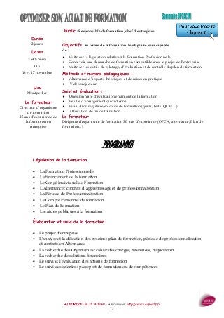 ALFORDIF - 04 32 74 10 69 - Site Internet: http://www.alfordif.fr
73
OPTIMISER SON ACHAT DE FORMATION
Durée
2 jours
Public : Responsable de formation, chef d’entreprise
Objectifs : au terme de la formation, le stagiaire sera capable
de :
 Maîtriser la législation relative à la Formation Professionnelle
 Concevoir une démarche de formation compatible avec le projet de l’entreprise
 Maîtriser les outils de pilotage, d’évaluation et de contrôle du plan de formation
Méthode et moyens pédagogiques :
 Alternance d’apports théoriques et de mises en pratique
 Vidéoprojecteur,
Suivi et évaluation :
 Questionnaire d’évaluation en amont de la formation
 Feuille d’émargement quotidienne
 Évaluation régulière en cours de formation (quizz, tests, QCM…)
 Attestation de fin de formation
Le formateur
Dirigeant d'organisme de formation 30 ans d’expérience (OPCA, alternance, Plan de
formation...)
PROGRAMME
Dates
7 et 8 mars
Ou
16 et 17 novembre
Lieu
Montpellier
Le formateur
Directeur d’organisme
de formation
25 ans d’expérience de
la formation en
entreprise
Législation de la formation
 La Formation Professionnelle
 Le financement de la formation
 Le Congé Individuel de Formation
 L'Alternance : contrats d’apprentissage et de professionnalisation
 La Période de Professionnalisation
 Le Compte Personnel de formation
 Le Plan de Formation
 Les aides publiques à la formation
Élaboration et suivi de la formation
 Le projet d'entreprise
 L'analyse et la détection des besoins : plan de formation, période de professionnalisation
et contrats en Alternance
 La recherche des Organismes : cahier des charges, références, négociation
 La recherche de solutions financières
 Le suivi et l’évaluation des actions de formation
 Le suivi des salariés : passeport de formation ou de compétences
 
