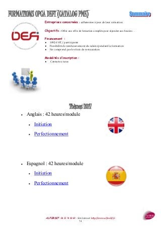 ALFORDIF - 04 32 74 10 69 - Site Internet: http://www.alfordif.fr
74
FORMATIONS OPCA DEFI (CATALOG PME)
Thèmes 2017
 Anglais : 42 heures/module
 Initiation
 Perfectionnement
 Espagnol : 42 heures/module
 Initiation
 Perfectionnement
Entreprises concernées : adhérentes à jour de leur cotisation
Objectifs : Offrir une offre de formation complète pour répondre aux besoins . .
Financement :
 1092 € HT/ participants
 Possibilité de remboursement du salaire pendant la formation
 Ne comprend pas les frais de restauration
Modalités d’inscription :
 Contactez nous
 
