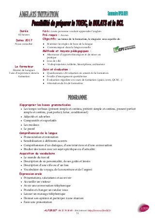 ALFORDIF - 04 32 74 10 69 - Site Internet: http://www.alfordif.fr
75
ANGLAIS INITIATION
Durée
42 heures
PROGRAMME
Dates 2017
Nous consulter
Public : toute personne voulant apprendre l’anglais
Pré-requis : Aucun
Objectifs : au terme de la formation, le stagiaire sera capable de :
 Maitriser les règles de base de la langue
 Communiquer dans la langue usuelle
Méthode et moyens pédagogiques :
 Alternance d’apports théoriques et de mises en
pratique
 Jeux de rôle
 Vidéoprojecteur, tablette, Smartphone, ordinateur
Suivi et évaluation :
 Questionnaire d’évaluation en amont de la formation
 Feuille d’émargement quotidienne
 Évaluation régulière en cours de formation (quizz, tests, QCM…)
 Attestation de fin de formation
Le formateur
Master de Langues
5 ans d’expérience dans la
formation
S’approprier les bases grammaticales
 Les temps verbaux (présent simple et continu, prétérit simple et continu, present perfect
simple et continu, past perfect, futur, conditionnel)
 Adjectifs et adverbes
 Comparatifs et superlatifs
 Les modaux
 Le passif
Compréhension de la langue
 Prononciation et intonation
 Sensibilisation à différents accents
 Compréhension d’un dialogue, d’une interview et d’une conversation
 Etudier des textes avec un sujet spécifique ou d’actualité
Acquisition du vocabulaire
 Le monde du travail
 Description de sa personnalité, de ses goûts et loisirs
 Description d’une ville ou d’un lieu
 Vocabulaire du voyage, de la nourriture et de l’argent
Expression orale
 Présentations, salutations et au revoir
 Accueillir un visiteur
 Avoir une conversation téléphonique
 Prendre et changer un rendez vous
 Laisser un message téléphonique
 Donner son opinion et participer à une réunion
 Faire une présentation
 